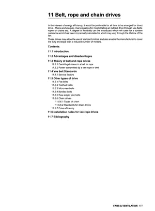 11 Belt, rope and chain drives
In the interest of energy efficiency, it would be preferable for all fans to be arranged for direct
drive. There are however, many reasons for incorporating an indirect drive through vee belts,
ropes or chains etc. A degree of flexibility can be introduced which will cater for a system
resistance which has been imprecisely calculated or which may vary through the lifetime of the
fan.
These drives may allow the use of standard motors and also enable the manufacturer to cover
the duty envelope with a reduced number of models.
Contents:
11.1 Introduction
11.2 Advantages and disadvantages
11.3 Theory of belt and rope drives
11.3.1 Centrifugal stress in a belt or rope
11.3.2 Power transmitted by a vee rope or belt
11.4 Vee belt Standards
11.4.1 Service factors
11.5 Other types of drive
11.5.1 Flat belts
11.5.2 Toothed belts
11.5.3 Micro-vee belts
11.5.4 Banded belts
11.5.5 Raw-edged vee belts
11.5.6 Chain drives
11.5.6.1 Types of chain
11.5.6.2 Standards for chain drives
11.5.7 Drive efficiency
11.6 Installation notes for vee rope drives
11.7 Bibliography
FANS & VENTILATION 177
 