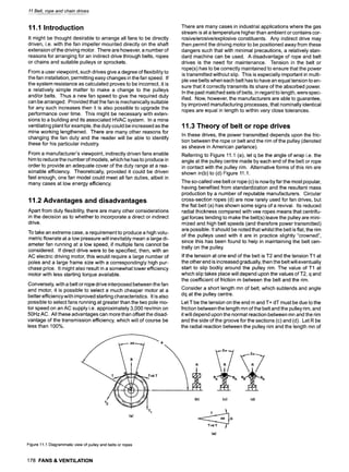 11 Belt, rope and chain drives
11.1 Introduction
It might be thought desirable to arrange all fans to be directly
driven, i.e. with the fan impeller mounted directly on the shaft
extension of the driving motor. There are however, a number of
reasons for arranging for an indirect drive through belts, ropes
or chains and suitable pulleys or sprockets.
From a user viewpoint, such drives give a degree of flexibility to
the fan installation, permitting easy changes in the fan speed. If
the system resistance as calculated proves to be incorrect, it is
a relatively simple matter to make a change to the pulleys
and/or belts. Thus a new fan speed to give the required duty
can be arranged. Provided that the fan is mechanically suitable
for any such increases then it is also possible to upgrade the
performance over time. This might be necessary with exten-
sions to a building and its associated HVAC system. In a mine
ventilating plant for example, the duty could be increased as the
mine working lengthened. There are many other reasons for
changing the fan duty and the reader will be able to identify
these for his particular industry.
From a manufacturer's viewpoint, indirectly driven fans enable
him to reduce the number of models, which he has to produce in
order to provide an adequate cover of the duty range at a rea-
sonable efficiency. Theoretically, provided it could be driven
fast enough, one fan model could meet all fan duties, albeit in
many cases at low energy efficiency.
11.2 Advantages and disadvantages
Apart from duty flexibility, there are many other considerations
in the decision as to whether to incorporate a direct or indirect
drive.
To take an extreme case, a requirement to produce a high volu-
metric flowrate at a low pressure will inevitably mean a large di-
ameter fan running at a low speed, if multiple fans cannot be
considered. If direct drive were to be specified, then, with an
AC electric driving motor, this would require a large number of
poles and a large frame size with a correspondingly high pur-
chase price. It might also result in a somewhat lower efficiency
motor with less starting torque available.
Conversely, with a belt or rope drive interposed between the fan
and motor, it is possible to select a much cheaper motor at a
better efficiency with improved starting characteristics. It is also
possible to select fans running at greater than the two pole mo-
tor speed on an AC supply i.e. approximately 3,000 rev/min on
50Hz AC. All these advantages can more than offset the disad-
vantage of the transmission efficiency, which will of course be
less than 100%.
There are many cases in industrial applications where the gas
stream is at a temperature higher than ambient or contains cor-
rosive/erosive/explosive constituents. Any indirect drive may
then permit the driving motor to be positioned away from these
dangers such that with minimal precautions, a relatively stan-
dard machine can be used. A disadvantage of rope and belt
drives is the need for maintenance. Tension in the belt or
rope(s) has to be correctly maintained to ensure that the power
is transmitted without slip. This is especially important in multi-
ple vee belts when each belt has to have an equal tension to en-
sure that it correctly transmits its share of the absorbed power.
In the past matched sets of belts, in regard to length, were spec-
ified. Now, however, the manufacturers are able to guarantee,
by improved manufacturing processes, that nominally identical
ropes are equal in length to within very close tolerances.
11.3 Theory of belt or rope drives
In these drives, the power transmitted depends upon the fric-
tion between the rope or belt and the rim of the pulley (denoted
as sheave in American parlance).
Referring to Figure 11.1 (a), let q be the angle of wrap i.e. the
angle at the pulley centre made by each end of the belt or rope
in contact with the pulley rim. Alternative forms of this rim are
shown in(b) to (d) Figure 11.1.
The so-called vee belt or rope (c) is now by far the most popular,
having benefited from standardization and the resultant mass
production by a number of reputable manufacturers. Circular
cross-section ropes (d) are now rarely used for fan drives, but
the flat belt (a) has shown some signs of a revival. Its reduced
radial thickness compared with vee ropes means that centrifu-
gal forces tending to make the belt(s)leave the pulley are mini-
mized and high belt speeds (and therefore power transmitted)
are possible. It should be noted that whilst the belt is flat, the rim
of the pulleys used with it are in practice slightly "crowned",
since this has been found to help in maintaining the belt cen-
trally on the pulley.
If the tension at one end of the belt is T2 and the tension T1 at
the other end is increased gradually, then the belt will eventually
start to slip bodily around the pulley rim. The value of T1 at
which slip takes place will depend upon the values of T2, q and
the coefficient of friction m between the belt and the rim.
Consider a short length mn of belt, which subtends and angle
dq at the pulley centre.
Let T be the tension on the end m and T+ dT must be due to the
friction between the length mn of the belt and the pulley rim, and
it will depend upon the normal reaction between mn and the rim
and the side of the groove for the sections (c) and (d). Let R be
the radial reaction between the pulley rim and the length mn of
R
1"2 ' ~ T I (b) (c)
(a) ~ R
(e)
Rn ~ Rn
(d)
Figure11.1Diagrammatic
viewofpulleyandbeltsorropes
178 FANS & VENTILATION
 