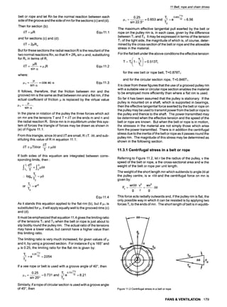 belt or rope and let Rn be the normal reaction between each
side of the groove and the side of mn for the sections (c) and (d).
Then for section (b):
~3T= I~R Equ 11.1
and for sections (c) and (d):
6T = 2pRn
But for these sections the radial reaction R is the resultant of the
two normal reactions Rn, so that R = 2Rn sin ~ and, substituting
for an in terms of R,
6T- ~R _I~IR Equ11.2
sin o~
where:
1= ~ = cos ec o~ Equ 11.3
sin cz
It follows, therefore, that the friction between mn and the
grooved rim is the same as that between mn and a flat rim, if the
actual coefficient of friction p is replaced by the virtual value
~l-
sin o~
In the plane or rotation of the pulley the three forces which act
on mn are the tensions T and T + 5T on the ends m and n and
the radial reaction R. Since mn is in equilibrium under this sys-
tem of forces the triangle of forces may be drawn as shown in
(e) of Figure 11.1.
From this triangle, since 60 and 6T are small, R-~T. 60, and sub-
stituting this value of R in equation 11.1:
5T
6T ~ ~T60or -- ~ p60
T
If both sides of this equation are integrated between corre-
sponding limits, then 9
"1"1=pO
9
". IOge-~2
or "1"1= e~~
Equ 11.4
As it stands this equation applied to the flat rim (b), but if pl is
substituted for p, it will apply equally well to the grooved rims (c)
and (d).
It must be emphasized that equation 11.4 gives the limiting ratio
of the tensions T1 and T2when the belt or rope is just about to
slip bodily round the pulley rim. The actual ratio of the tensions
may have a lower value, but cannot have a higher value than
this limiting ratio.
The limiting ratio is very much increased, for given values of
and e, by using a grooved section. For instance if q is 165~and
p is 0.25, the limiting ratio for the flat rim is given by:
0.2511~
"1"1 = e 12 = 2.054
If a vee rope or belt is used with a groove angle of 40 ~ then
0.73111~
0.25 =0.731 and T1 e 12 =8.21
n
1- sin 20~ T2
Similarly, if a rope of circular section is used with a groove angle
of 45~, then
11 Belt, rope and chain drives
0.65311
0.25 =0.653 and T1 e 12 6.56
m
g 1- sin 22.5~ T2
The maximum effective tangential pull exerted by the belt or
rope on the pulley rim is, in each case, given by the difference
between T1 and T2. It may be expressed in terms of the tension
T1 of the tight side, the magnitude of which is, of course, deter-
mined by the cross-section of the belt or rope and the allowable
stress in the material.
For the flat belt under the above conditions the effective tension
for the vee belt or rope belt, T=0.878T1
and for the circular section rope, T=0.848Tl.
It is clear from these figures that the use of a grooved pulley rim
with a suitable vee or circular rope section enables the material
to be employed more efficiently than where a flat rim is used.
So far it has been assumed that the pulley is stationary. If the
pulley is mounted on a shaft, which is supported in bearings,
then the effective tangential force exerted by the belt or rope on
the pulley may be used to transmit powerfrom the belt or rope to
the pulley and thence to the shaft. The power transmitted may
be determined when the effective tension and the speed of the
belt or rope are known. But when the belt or rope is in motion,
the stresses in the material are not simply those which arise
form the power transmitted. There is in addition the centrifugal
stress due to the inertia of the belt or rope as it passes round the
pulley rim. The magnitude of this stress may be determined as
shown in the following section.
11.3.1 Centrifugal stress in a belt or rope
Referring to Figure 11.2, let r be the radius of the pulley, v the
speed of the belt or rope, a the cross-sectional area and w the
weight of the belt or rope per unit length.
The weight of the short length mn which subtends to angle 59 at
the pulley centre, is w.ra6 and the centrifugal force on mn is
given by:
wra9 V2 WV 2
Fc . . . . . . . 80
g r g
This force acts radially outwards and, if the pulley rim is flat, the
only possible way in which it can be resisted is by applying two
forces Toto the ends of mn. The short length of belt is in equilib-
8O
9 I
To
Fo
Figure11.2Centrifugalstressin a beltor rope
FANS & VENTILATION 179
 