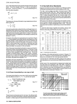 11 Belt, rope and chain drives
rium under these three forces and the triangle of forces may be
drawn. From the triangle of forces To may be expressed in
terms of Fc. Since 80 is small, Fc = To80 and substituting for Fc
from the above equation:
WV 2
-- = 80 = TO 9
80
g
WV 2
.. Tc = -- Equ 11.5
g
The stress per unit area of the belt or rope material due to the in-
ertia is given by:
fc T~ w v2
. . . . . Equ 11.6
a a g
It should be particularly noticed that the centrifugal stress is in-
dependent of the radius of curvature of the path. It has been as-
sumed so far that the rim of the pulley is flat and that the centrif-
ugal inertia force therefore gives rise to a stress in the belt or
rope material which is additional to the stresses caused by the
tensions T1 and T2.
If, however, the pulley rim is grooved as at (c) and (d)in Figure
11.1, it would appear at first sight that the centrifugal force may
be either wholly or partly balanced by the friction between the
sides of the belt or rope and the sides of the groove, in which
case Fc will be either zero or will have a value less than that
given by equation 11.6. But there are two other factors which
have to be taken into account in this connection.
First, if the power transmitted by the belt or rope is such that lim-
iting friction exists in the tangential director i.e. if the belt or rope
is just on the point of slipping bodily round the rim, there can be
no friction force opposed to the centrifugal force. Since this
condition of limiting friction rarely, if ever, exists in practice,
there can be no doubt that the centrifugal stress in that part of
the belt or rope, which is in contact wit the rim, will be less than
the stress calculated from equation 11.6.
Secondly, and more importantly in any actual drive, the part of
the belt or rope between the pulleys is not straight but hangs in a
curve. The free parts of the belt must therefore be subjected to
the centrifugal stress given by equation 11.6. Hence, there is
not justification for the assumption which is sometimes made
that the centrifugal stress in a belt or rope running on a grooved
pulley is less than that in the same belt or rope when running on
a flat pulley.
11.3.2 Power transmitted by a vee rope or belt
The power transmitted by a vee rope or belt may be calculated
from the effective tension Te = T1 - T2 and the belt speed
Power P (watts) per rope
m~-m~ -
Rope speed vb(m/s)
kW x 1000
/1; X dp(nm) X N(rev / min)
1000 60
Equ 11.7
and
p.0cosec~
"1"1=e 2 Equ 11.8
1"2
These tensions and powers are for one rope. By utilizing multi-
ple ropes, the power transmitted is directly proportional to their
number i.e. three ropes will transmit three times the power.
11.4 Vee belt drive Standards
Classical vee belts have been available since 1920 and until the
1970s were manufactured to the various editions of BS 1440.
The later, narrow wedge vee belts introduced around 1960
were covered by BS 3790:1973. More recently both types of
vee belt have been manufactured to BS 3790:1995 and ISO
4184, it being recognised that as the included angle of the
ropes are the same, the width of the belt or rope merely deter-
mines exactly where it sits in the groove and thus defines the ef-
fective pitch angle of the pulley.
Both types of vee belt have a trapezoidal cross-section consist-
ing of a tension member contained within a rubber base and
surrounded by a rubber-impregnated fabric cover. They are
variously known as belts or ropes being a compromise between
each.
To meet the wide range of speeds and powers, various rope
sections have been standardised as shown in Table 11.1.
I I
Type
c~
.o
cn
cn
_m
o
Section
Pitch
width
(mm)
I
Top width
(mm)
Y 5.3 6.5
Z 8.5 10
A 11 13
B 14 17
19 22
27 32 19
8 9.5 8
11 13 10
14 16 14
C
D
SPZ
SPA
SPB
SPC
Height
(mm)
4
6
8
11
14
Angle
(degrees)
40
40
4O
40
40
4O
4O
40
4O
40
Table 11.1 Standardised vee belt sections
An indication of the likely belt section is shown in Figures 11.3
and 11.4. However it is recommended that a reputable manu-
facturer be consulted for the most appropriate selection.
It should also be noted that vee belts continue to be made to
other standards such as the American RMA IP20 and DIN 2215
etc.
Whilst most of the requirements for classical and wedge type
vee belt drives are contained in BS 3790:1995, it should be
noted that the list of ISO Standards in Section 11.7 Bibliogra-
phy, is extensive and also encompasses the specification of
synchronous (toothed or timing) belts as well as some of the
other alternatives mentioned in Section 11.5.
10000
.-~ 6000
9
~ 5000
E 4000
> 3000 9 =
0) I, !
L
v 2000 uY /
~- 1500 A #' 9
/
,-- 1200 # R A
=' 1000 ;" / /
L..
.= / / c ,;
t/J ' 9 9 "
o= 500 / i /
"" 400 - ,
/" /
qD
9 200
100 #
Design power (kW)
Refer to drive
manufacturer
~ ~ 8 80088
o o
,~- r e3 ~1" 143 (D I,,,,
'Y' and 'Z' section belts should be used for design powers
lower than those shown, or when pulley diameters are
smaller that the recommended minimum for A-section belts
Fig 11.3 Selection of classical vee belt cross-section
180 FANS & VENTILATION
 