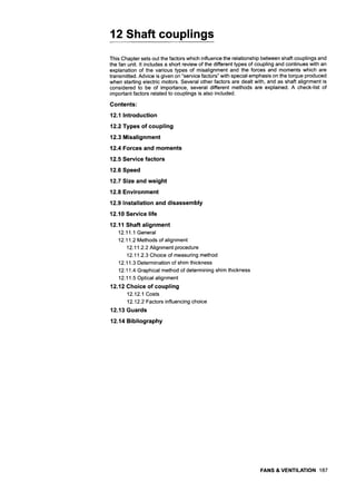 12 Shaft couplings
This Chapter sets out the factors which influence the relationship between shaft couplings and
the fan unit. It includes a short review of the different types of coupling and continues with an
explanation of the various types of misalignment and the forces and moments which are
transmitted. Advice is given on "service factors" with special emphasis on the torque produced
when starting electric motors. Several other factors are dealt with, and as shaft alignment is
considered to be of importance, several different methods are explained. A check-list of
important factors related to couplings is also included.
Contents:
12.1 Introduction
12.2 Types of coupling
12.3 Misalignment
12.4 Forces and moments
12.5 Service factors
12.6 Speed
12.7 Size and weight
12.8 Environment
12.9 Installation and disassembly
12.10 Service life
12.11 Shaft alignment
12.11.1 General
12.11.2 Methods of alignment
12.11.2.2 Alignment procedure
12.11.2.3 Choice of measuring method
12.11.3 Determination of shim thickness
12.11.4 Graphical method of determining shim thickness
12.11.5 Optical alignment
12.12 Choice of coupling
12.12.1 Costs
12.12.2 Factors influencing choice
12.13 Guards
12.14 Bibliography
FANS & VENTILATION 187
 