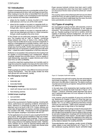 12 Shaft couplings
12.1 Introduction
Chapter 9 showed that there are a considerable number of me-
chanical arrangements for fans, both centrifugal and axial flow.
When looking at how the drive is transmitted from the prime
mover to the fan impeller, it can immediately be seen that these
can be resolved into three basic classifications:
9 where the fan impeller is directly mounted on the motor
shaft extension and thus runs at the motor speed.
9 where the fan impeller is mounted on a separate shaft run-
ning in its own bearings and there is an indirect connection
through belts, chains or gears to the prime mover.
9 where the fan impeller is mounted on a separate shaft run-
ning in its own bearing(s) and there is a direct connection
through a shaft coupling to the prime mover.
In this Chapter we are particularly interested in the last cate-
gory. The coupling may be "rigid" or "flexible", transferring
torque between two in-line, or nearly in-line, rotating shafts.
Torque in the two shafts will of course, be equal in magnitude. If
slipping or disengagement is possible however, there may be
variations in speed. In its basic form the coupling is used as a
simple way of joining shafts. Another requirement is to join two
shafts which are not necessarily in perfect alignment with each
other- indeed the author's experience is that they rarely are.
Perfection is not possible in this world and so the coupling must
be capable of accommodating such misalignment. Modern
couplings, between fans and their drivers, must be capable of
rapid disassembly, especially in capital intensive plant where
down-time can affect profitability.
It should be noted that coupling drives are invariably used on
larger fans where the impeller is too heavy for the motor shaft or
where vee belt drive would require lay-shafts and/or too many
belts.
Shaft couplings can perform many different functions and have
varying characteristics. They are usually divided into three
main groups with sub-divisions, namely:
Non-disengaging couplings
9 solid
9 torsionally rigid
9 torsionally flexible
Disengaging couplings
9 clutch with manual over-ride mechanism
9 free-wheeling clutches
Limited torque couplings
9 non-controlled
9 controlled and variable
Some of the requirements for flexible couplings, including defi-
nitions, performance and operating conditions, dimensions of
bores, reference to components as well as an appendix on
alignment are to be found in BS 3170. Friction clutches and
power-take-off assemblies for engines, and their requirements
are included in BS 3092. Process fans to API 610 Standard
may have spacer couplings in accordance with API 671.
For fan applications it is common to use a coupling from the first
group above, although special installations make use of disen-
gaging clutches and limited torque couplings. Thus it is possi-
ble to incorporate centrifugal clutches to reduce starting loads
when using a direct-on-line starting induction motor. Hydrody-
namic clutches can be used for reducing starting loads and
speed regulation. Combinations of brakes and reverse locks
can be used to prevent reverse fan rotation.
Power recovery hydraulic turbines have been used in public
utility and process fans when they have been coupled to the
non-drive end of the fan motor so that the turbine can "unload"
the motor.
The coupling used is a free-wheel type with manual over-ride so
that the fan/motor can start-up before the turbine. Once the tur-
bine runs up, as it tries to rotate faster than the motor, the clutch
locks automatically and power is transmitted.
12.2 Types of coupling
Non-disengaging couplings maintain, after assembly, a more or
less flexible but continuous transmission of the rotational
movement. The connection is only broken for disassembly, re-
pair, etc. Flexible couplings of one form or another, which are
capable of absorbing residual misalignment, are most com-
mon; although solid couplings do have their areas of use, see
Figure 12.1.
Figure12.1Examplesofsolidshaftcouplings
One example is the split muff coupling, the main advantage be-
ing its ease of assembly. It is best used for low speed applica-
tions due to the difficulties in balancing. The sleeve coupling is
mounted and removed by oil-injection; being almost symmetri-
cal, balancing is easy.
In the early days of fan engineering rigid couplings were fre-
quently used, as witness the Keith mine fan in Figure 1.21 in
Chapter 1. However, extremely careful alignment was neces-
sary if additional loads were not to be imposed on the fan or
motor bearings.
It did, however, give the possibility of using only one fan bear-
ing. Reference to Chapter 9, Figure 9.3 show that rigid cou-
plings were used in arrangements 5 and 6 of the NAFM (USA)
Bulletin 105. It is not without significance that these arrange-
ments are now withdrawn. Fitters would nowadays have apo-
plexy if called upon to align three or four bearings!
Torsionally-rigid flexible couplings consist of various types of di-
aphragm and gear couplings, shown in Figure 12.2. Couplings
with a single functional element have the ability to take up angu-
lar and axial misalignment. Couplings with two functioning ele-
ments separated by a fixed "spacer", are also able to cope with
radial misalignment, whereby the magnitude of the radial mis-
alignment is determined by the angular misalignment multiplied
by the distance between the coupling elements.
Torsionally-flexible shaft couplings usually consist of flexible
rubber, plastic or even steel elements, as in Figure 12.3. The
first mentioned coupling elements require somewhat larger
188 FANS & VENTILATION
 