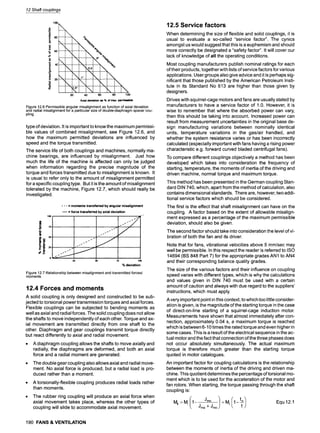 12 Shaft couplings
IO0
"6 60
= 
~ 4~
 r~oo
 , %,.
 ~
 , 
,, 'i, ,, ,,,
 " I
20 40 60 80 100
Axial deviation as % of max. permissible
Figure 12.6 Permissible angular misalignment as function of axial deviation
and radial misalignment for a particular size of double-diaphragm spacer cou-
pling
type of deviation. It is important to know the maximum permissi-
ble values of combined misalignment, see Figure 12.6, and
how the maximum permitted deviations are influenced by
speed and the torque transmitted.
The service life of both couplings and machines, normally ma-
chine bearings, are influenced by misalignment. Just how
much the life of the machine is affected can only be judged
when information regarding the precise magnitude of the
torque and forces transmitted due to misalignment is known. It
is usual to refer only to the amount of misalignment permitted
for a specific coupling type. But it is the amount of misalignment
tolerated by the machine, Figure 12.7, which should really be
investigated.
4OO
j ,,
25, " """
0
25 50 75
- - - = moments transferred by angular misalignment
w = force transferred by axial deviation
% deviation
Figure 12.7 Relationship between misalignment and transmitted forces/
moments
12.4 Forces and moments
A solid coupling is only designed and constructed to be sub-
jected to torsional power transmission torques and axial forces.
Flexible couplings can be subjected to bending moments as
well as axial and radial forces. The solid coupling does not allow
the shafts to move independently of each other. Torque and ax-
ial movement are transmitted directly from one shaft to the
other. Diaphragm and gear couplings transmit torque directly
but react differently to axial and radial movement.
9 A diaphragm coupling allows the shafts to move axially and
radially, the diaphragms are deformed, and both an axial
force and a radial moment are generated.
9 The double gear coupling also allows axial and radial move-
ment. No axial force is produced, but a radial load is pro-
duced rather than a moment.
A torsionally-flexible coupling produces radial loads rather
than moments.
The rubber ring coupling will produce an axial force when
axial movement takes place, whereas the other types of
coupling will slide to accommodate axial movement.
190 FANS & VENTILATION
12.5 Service factors
When determining the size of flexible and solid couplings, it is
usual to evaluate a so-called "service factor". The cynics
amongst us would suggest that this is a euphemism and should
more correctly be designated a "safety factor". It will cover our
lack of knowledge of all the operating conditions.
Most coupling manufacturers publish nominal ratings for each
of their products, together with lists of service factors for various
applications. User groups also give advice and it is perhaps sig-
nificant that those published by the American Petroleum Insti-
tute in its Standard No 613 are higher than those given by
designers.
Drives with squirrel-cage motors and fans are usually stated by
manufacturers to have a service factor of 1.0. However, it is
wise to remember that where the absorbed power can vary,
then this should be taking into account. Increased power can
result from measurement uncertainties in the original base de-
sign manufacturing variations between nominally identical
units, temperature variations in the gas/air handled, and
whether the system resistance varies or has been incorrectly
calculated (especially important with fans having a rising power
characteristic e.g. forward curved bladed centrifugal fans).
To compare different couplings objectively a method has been
developed which takes into consideration the frequency of
starting, temperature, the moments of inertia of the driving and
driven machine, normal torque and maximum torque.
This method has been presented in the German coupling Stan-
dard DIN 740, which, apart from the method of calculation, also
contains dimensional standards. There are, however, two addi-
tional service factors which should be considered.
The first is the effect that shaft misalignment can have on the
coupling. A factor based on the extent of allowable misalign-
ment expressed as a percentage of the maximum permissible
deviation, should also be given.
The second factor should take into consideration the level of vi-
bration of both the fan and its driver.
Note that for fans, vibrational velocities above 5 mm/sec may
well be permissible. In this respect the reader is referred to ISO
14694 (BS 848 Part 7) for the appropriate grades AN1 to AN4
and their corresponding balance quality grades.
The size of the various factors and their influence on coupling
speed varies with different types, which is why the calculations
and values given in DIN 740 must be used with a certain
amount of caution and always with due regard to the suppliers'
instructions, which must apply.
A very important point in this context, to which too little consider-
ation is given, is the magnitude of the starting torque in the case
of direct-on-line starting of a squirrel-cage induction motor.
Measurements have shown that almost immediately after con-
nection, approximately 0.04 s, a maximum torque is reached
which is between 6-10 times the rated torque and even higher in
some cases. This is a result of the electrical sequence in the ac-
tual motor and the fact that connection of the three phases does
not occur absolutely simultaneously. The actual maximum
torque is therefore much greater than the starting torque
quoted in motor catalogues.
An important factor for coupling calculations is the relationship
between the moments of inertia of the driving and driven ma-
chine. This quotient determines the percentage of torsional mo-
ment which is to be used for the acceleration of the motor and
fan rotors. When starting, the torque passing through the shaft
coupling is:
Mk = Mi/1- JmaJm~~
/ = M'
( 1 - ~ - / +
J
r
n
o Equ 12.1
 