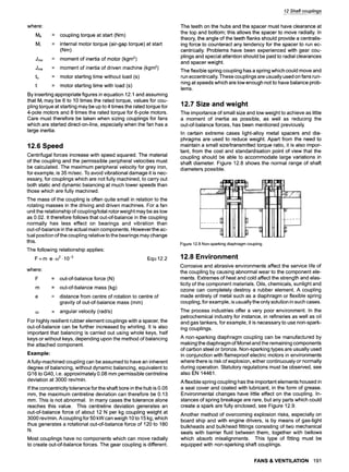 where:
Mk
Mi
Jmo
Jma
to
t
= coupling torque at start (Nm)
= internal motor torque (air-gap torque) at start
(Nm)
= moment of inertia of motor (kgm2)
= moment of inertia of driven machine (kgm2)
= motor starting time without load (s)
= motor starting time with load (s)
By inserting appropriate figures in equation 12.1 and assuming
that Mi may be 6 to 10 times the rated torque, values for cou-
pling torque at starting may be up to 4 times the rated torque for
4-pole motors and 8 times the rated torque for 6-pole motors.
Care must therefore be taken when sizing couplings for fans
which are started direct-on-line, especially when the fan has a
large inertia.
12.6 Speed
Centrifugal forces increase with speed squared. The material
of the coupling and the permissible peripheral velocities must
be calculated. The maximum peripheral velocity for grey iron,
for example, is 35 m/sec. To avoid vibrational damage it is nec-
essary, for couplings which are not fully machined, to carry out
both static and dynamic balancing at much lower speeds than
those which are fully machined.
The mass of the coupling is often quite small in relation to the
rotating masses in the driving and driven machines. For a fan
unit the relationship of coupling/total rotor weight may be as low
as 0.02. It therefore follows that out-of-balance in the coupling
normally has less effect on bearings and vibration than
out-of-balance in the actual main components. Howeverthe ac-
tual position of the coupling relative to the bearings may change
this.
The following relationship applies
F = m.e. 0)2.10 -3
where:
F
m
Equ 12.2
= out-of-balance force (N)
= out-of-balance mass (kg)
= distance from centre of rotation to centre of
gravity of out-of-balance mass (mm)
= angular velocity (rad/s)
For highly resilient rubber element couplings with a spacer, the
out-of-balance can be further increased by whirling. It is also
important that balancing is carried out using whole keys, half
keys or without keys, depending upon the method of balancing
the attached component.
Example:
A fully-machined coupling can be assumed to have an inherent
degree of balancing, without dynamic balancing, equivalent to
G16 to G40, i.e. approximately 0.08 mm permissible centreline
deviation at 3000 rev/min.
If the concentricity tolerance for the shaft bore in the hub is 0.05
mm, the maximum centreline deviation can therefore be 0.13
mm. This is not abnormal. In many cases the tolerance alone
reaches this value. This centreline deviation generates an
out-of-balance force of about 12 N per kg coupling weight at
3000 rev/min. Acoupling for 50 kW can weigh 10 to 15 kg, which
thus generates a rotational out-of-balance force of 120 to 180
N.
Most couplings have no components which can move radially
to create out-of-balance forces. The gear coupling is different.
12 Shaft couplings
The teeth on the hubs and the spacer must have clearance at
the top and bottom; this allows the spacer to move radially. In
theory, the angle of the teeth flanks should provide a centralis-
ing force to counteract any tendency for the spacer to run ec-
centrically. Problems have been experienced with gear cou-
plings and special attention should be paid to radial clearances
and spacer weight.
The flexible spring coupling has a spring which could move and
run eccentrically. These couplings are usually used on fans run-
ning at speeds which are low enough not to have balance prob-
lems.
12.7 Size and weight
The importance of small size and low weight to achieve as little
a moment of inertia as possible, as well as reducing the
out-of-balance forces, has been mentioned previously
In certain extreme cases light-alloy metal spacers and dia-
phragms are used to reduce weight. Apart from the need to
maintain a small size/transmitted torque ratio, it is also impor-
tant, from the cost and standardisation point of view that the
coupling should be able to accommodate large variations in
shaft diameter. Figure 12.8 shows the normal range of shaft
diameters possible.
Figure 12.8Non-sparkingdiaphragmcoupling
12.8 Environment
Corrosive and abrasive environments affect the service life of
the coupling by causing abnormal wear to the component ele-
ments. Extremes of heat and cold affect the strength and elas-
ticity of the component materials. Oils, chemicals, sunlight and
ozone can completely destroy a rubber element. A coupling
made entirely of metal such as a diaphragm or flexible spring
coupling, for example, is usually the only solution in such cases.
The process industries offer a very poor environment. In the
petrochemical industry for instance, in refineries as well as oil
and gas tankers, for example, it is necessary to use non-spark-
ing couplings.
A non-sparking diaphragm coupling can be manufactured by
making the diaphragm of Monel and the remaining components
of carbon steel or bronze. Non-sparking types are usually used
in conjunction with flameproof electric motors in environments
where there is risk of explosion, either continuously or normally
during operation. Statutory regulations must be observed, see
also EN 14461.
A flexible spring coupling has the important elements housed in
a seal cover and coated with lubricant, in the form of grease.
Environmental changes have little effect on the coupling. In-
stances of spring breakage are rare, but any parts which could
create a spark are fully enclosed, see Figure 12.9.
Another method of overcoming explosion risks, especially on
board ship and with engine drivers, is by means of gas-tight
bulkheads and bulkhead fittings consisting of two mechanical
seals with barrier fluid between them, together with bellows
which absorb misalignments. This type of fitting must be
equipped with non-sparking shaft couplings.
FANS &VENTILATION 191
 