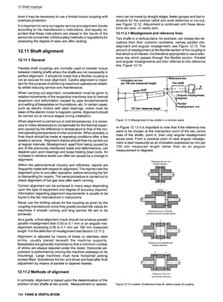 12 Shaft couplings
tions it may be necessary to use a limited torque coupling with
overload protection.
It is important to carry out regular service and alignment checks
according to the manufacturer's instructions, and equally im-
portant that these instructions are placed in the hands of the
personnel concerned. Unfortunately methods or regulations for
assessing the degree of wear are often lacking.
12.11 Shaft alignment
12.11.1 General
Flexible shaft couplings are normally used to transfer torque
between rotating shafts where the shafts are not necessarily in
perfect alignment. It should be noted that a flexible coupling is
not an excuse for poor alignment. Careful alignment is impor-
tant for the purpose of achieving maximum operational reliabil-
ity whilst reducing service and maintenance.
When carrying out alignment, consideration must be given to
relative movements of the respective machines due to thermal
expansion and deformation caused by pipe forces/moments
and setting of baseplates on foundations, etc. In certain cases,
such as electric motors with plain bearings, notice must be
taken of the electric motor's magnetic centre. Alignment should
be carried out at various stages during installation.
When alignment is carried out at cold temperatures, it is neces-
sary to make allowances to compensate for the thermal expan-
sion caused by the difference in temperature to that of the nor-
mal operating temperature of a fan and driver. When possible, a
final check should be made at operating conditions after a few
weeks in service. Alignment checks should then be carried out
at regular intervals. Misalignment, apart from being caused by
any of the previously mentioned loads and deformations, can
depend upon worn bearings and loose holding down bolts. An
increase in vibration levels can often be caused by a change in
alignment.
Within the petrochemical industry and refineries, reports are
frequently made with respect to alignment. The reports note the
alignment prior to and after operation, before removing the fan
or dismantling for repairs. The same procedure is carried out to
check alignment of hot gas fans after warm running.
Correct alignment can be achieved in many ways depending
upon the type of equipment and degree of accuracy required.
Information regarding alignment requirements is usually to be
found in the fan manufacturer's instructions.
Never use the limiting values for the coupling as given by the
coupling manufacturer since they greatly exceed the values for
machines if smooth running and long service life are to be
achieved.
As a guide, a final alignment check should not produce greater
parallel misalignment than 0.05 to 0.1 mm or an angular mis-
alignment exceeding 0.05 to 0.1 mm per 100 mm measured
length. For the definition of misalignment see Section 12.11.2.
Alignment is adjusted by means of brass or stainless steel
shims, usually placed beneath the machine supports.
Baseplates are generally machined so that a minimum number
of shims are always required under the motor. Horizontal ad-
justment is performed by moving the machine sideways on its
mountings. Large machines must have horizontal jacking
screws fitted. Sometimes the fan and driver are fixed after final
adjustment by means of parallel or tapered dowels.
12.11.2 Methods of alignment
In principle, alignment is based upon the determination of the
position of two shafts at two points. Measurement or assess-
194 FANS & VENTILATION
ment can be made by straight edges, feeler gauges and dial in-
dicators for the various radial and axial distances or run-out,
see Figure 12.12. Adjustment is continued until these devia-
tions are zero, or nearly zero.
12.11.2.1 Misalignment and reference lines
Two shafts in a vertical plane, for example, can display two de-
viations from their common centreline, namely parallel mis-
alignment and angular misalignment, see Figure 12.13. The
amount of misalignment at the flexible section of the coupling is
that which is of interest. It is therefore appropriate to use a refer-
ence line which passes through the flexible section. Parallel
and angular misalignments are then referred to this reference
line, Figure 12.14.
.....,,..
- Reference line
Inclination as mm
per 100 mm measured length I Fan shaft
1 ^
. t __
I __ I k, Pmaralll~lnmentmm
. 100 mm measured length I - '
Figure12.13Misalignmentoftwoshaftsinacommonplane
In Figure 12.13 it is important to note that if the reference line
were to be chosen at the intersection point of the two centre
lines of the shafts, point A, then only angular misalignment
would exist. From a practical point of view angular misalign-
ment is best measured as an inclination expressed as mm per
100 mm measured length rather than as an angular
measurement in degrees.
Figure12.14Locationof referencelinesforvarioustypesofcoupling
 