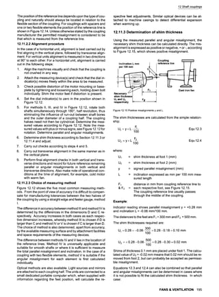 The position of the reference line depends upon the type of cou-
pling and naturally should always be located in relation to the
flexible section of the coupling. For couplings with spacers and
one or two flexible elements the position of the reference line is
shown in Figure 12.14. Unless otherwise stated by the coupling
manufacturer the permitted misalignment is considered to be
that which is measured from the reference line.
12.11.2.2 Alignment procedure
In the case of a horizontal unit, alignment is best carried out by
first aligning in the vertical plane, followed by transverse align-
ment. For vertical units alignment is measured in two directions
at 90~to each other. For a horizontal unit, alignment is carried
out in the following steps:
1. Align the machines visually and check that the coupling is
not crushed in any way.
2. Attach the measuring device(s) and check that the dial in-
dicator(s) moves freely within the area to be measured.
3. Check possible distortion of the motor mounting or base-
plate by tightening and loosening each, holding down bolt
individually. Shim the motor feet if distortion is present.
4. Set the dial indicator(s) to zero in the position shown in
Figure 12.12.
5. For methods II, III, and IV in Figure 12.12, rotate both
shafts simultaneously through 180~ half revolution, thus
eliminating the influence of run-out between shaft bores
and the outer diameter of a coupling half. The coupling
halves need not then be cylindrical. Determine the mea-
sured values according to Figure 12.12. Note the mea-
sured values with plus or minus signs, see Figure 12.12 for
notation. Determine parallel and angular misalignments.
6. Determine shim thickness according to Section 12.11.3 or
12.11.4 and adjust.
7. Carry out checks according to steps 4 and 5.
8. Carry out transverse alignment in the same manner as in
the vertical plane.
9. Perform final alignment checks in both vertical and trans-
verse directions and record for future reference remaining
parallel or angular misalignments in both vertical and
transverse directions. Also make note of operational con-
ditions at the time of alignment, for example, cold motor
with warm fan.
12.11.2.3 Choice of measuring method
Figure 12.12 shows the five most common measuring meth-
ods. From the point of view of accuracy it is difficult to compen-
sate for manufacturing tolerances between the two halves of
the coupling by using a straight edge and feeler gauge, method
I.
The difference in accuracy between method III and method IV is
determined by the differences in the dimensions D and C re-
spectively. Accuracy increases in both cases as each respec-
tive dimension increases, whereby method III is chosen if D is
larger than C and method IV or V is chosen if C is larger than D.
The choice of method is also determined, apart from accuracy,
by the available measuring surface and by attachment facilities
and space requirements of the measuring devices.
The difference between methods IV and V lies in the location of
the reference lines. Method IV is universally applicable and
suitable for smooth shafts or where it is sufficient to measure
the total parallel misalignment and inclination. In the case of a
coupling with two flexible elements, method V is suitable if the
angular misalignment for each element is first calculated
individually.
Optical methods are also available. Light sources and mirrors
are attached to each coupling half. The units are connected to a
small dedicated portable computer which, when supplied with
information regarding the feet position, will calculate the re-
12 Shaft couplings
spective feet adjustments. Similar optical devices can be at-
tached to machine casings to detect differential expansion
when warming up.
12.11.3 Determination of shim thickness
Using the measured parallel and angular misalignment, the
necessary shim thickness can be calculated directly. The mis-
alignment is expressed as positive or negative, + or-, according
to Figure 12.15, which shows positive misalignment.
Coupling
perInclination100
mmL mm Y..~ IIreferenceline
Necessary/'1tl
shim thickness I
Ut and U2 I
respectively i=
F2 ~[
Cast iron fan
Figure12.15Positivemisalignmentsy and L
The shim thicknesses are calculated from the simple relation-
ship:
U1 = y + L. F~ Equ 12.3
100
U2 = y + L F2 Equ 12.4
100
where:
Ul
U2
Y
L
F1
&F2
Example:
= shim thickness at foot 1 (mm)
= shim thickness at foot 2 (mm)
= signed parallel misalignment (mm)
= inclination expressed as mm per 100 mm mea-
sured length
distance in mm from coupling reference line to
= each respective foot, see Figure 12.15.
The coupling reference line usually passes
through the middle of the coupling.
Indicator reading shows parallel misalignment y = +0.28 mm
and inclination L = -0.06 mm/100 mm.
The distances to the feet are F1 = 300 mm and F2 = 500 mm.
The shim thicknesses required are
3OO
U1=0.28 = -0.06-
100
=0.28-0.18 =0.10 mm
5OO
U2 = + 0.28 -0.06. = 0.28 -0.30 - 0.02 mm
100
Shims of thickness O.1 mm are placed under foot 1. The calcu-
lated value of U2 = -0.02 mm means that 0.02 mm should be re-
moved from foot 2, but can probably be accepted as permissi-
ble misalignment.
Equations 12.3 and 12.4 can also be combined so that parallel
and angular misalignments can be determined in cases where
it is not possible to fit the calculated shim thickness. In which
case:
FANS & VENTILATION 195
 