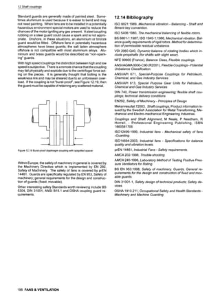 12 Shaftcouplings
Standard guards are generally made of painted steel. Some-
times aluminium is used because it is easier to bend and may
not need painting. When fans are to be installed in a potentially
hazardous environment special motors are used to reduce the
chances of the motor igniting any gas present. A steel coupling
rubbing on a steel guard could cause a spark and is not appro-
priate. Onshore, in these situations, an aluminium or bronze
guard would be fitted. Offshore fans in potentially hazardous
atmospheres have brass guards; the salt laden atmosphere
offshore is not compatible with most aluminium alloys. Alu-
minium and brass guards would be described as "non-spark-
ing" guards.
With high speed couplings the distinction between high and low
speed is subjective. There is a remote chance that the coupling
may fail physically and explode due to the centrifugal force act-
ing on the pieces. It is generally thought that bolting is the
weakness link and may be sheared due to an unforeseen over-
load. If the coupling is not "burst-proof', see Figure 12.19, then
the guard must be capable of retaining any scattered material.
F
I I Il
J
m
Figure12.19Burst-proofdiaphragmcouplingwithspigottedspacer
Within Europe, the safety of machinery in general is covered by
the Machinery Directive which is implemented by EN 292,
Safety of Machinery. The safety of fans is covered by prEN
14461. Guards are specifically regulated by EN 953, Safety of
machinery; general requirements for the design and construc-
tion of guards (fixed, movable).
Other interesting safety Standards worth reviewing include BS
5304, DIN 31001, ANSI B15.1 and OSHA coupling guard re-
quirements.
12.14 Bibliography
ISO 8821:1989, Mechanical vibration - Balancing- Shaft and
fitment key convention.
ISO 5406:1980, The mechanical balancing of flexible rotors.
BS 6861-1:1987, ISO 1940-1:1986, Mechanical vibration. Bal-
ance quality requirements of rigid rotors. Method for determina-
tion of permissible residual unbalance.
VDI 2060 Q40, Dynamic balance of rotating bodies which in-
clude propshafts (for shafts with slight wear).
NFE 90600 (France), Balance Class, Flexible couplings.
ANSI/AGMA 9000-C90 (R2001), Flexible Couplings- Potential
Unbalance Classification.
ANSI/API 671, Special-Purpose Couplings for Petroleum,
Chemical, and Gas Industry Services
ANSI/API 613, Special Purpose Gear Units for Petroleum,
Chemical and Gas Industry Services
DIN 740, Power transmission engineering; flexible shaft cou-
plings; technical delivery conditions
EN292, Safety of Machinery- Principles of Design
Mekanresultat 72003, Shaft couplings, Product information is-
sued by the Swedish Association for Metal Transforming, Me-
chanical and Electro-mechanical Engineering Industries.
Couplings and Shaft Alignment, M Neale, P Needham, R
Horrell, - Professional Engineering Publishing, ISBN
1860581706
ISO12499:1999, Industrial fans - Mechanical safety of fans
-Guarding.
ISO14694:2003, Industrial fans - Specifications for balance
quafity and vibration levels.
prEN 14461, Industrial Fans - Safety requirements.
AMCA 202-1998, Trouble-shooting.
AMCA 240-1996, Laboratory Method of Testing Positive Pres-
sure Ventilators for Rating.
BS EN 953:1998, Safety of machinery. Guards. General re-
quirements for the design and construction of fixed and mov-
able guards.
DIN 31001-1, Safety design of technical products; Safety de-
vices.
OSHA 1910.211, Occupational Safety and Health Standards-
Machinery and Machine Guarding.
198 FANS & VENTILATION
 