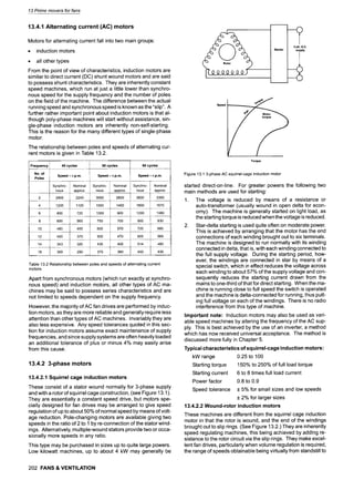 13 Prime movers for fans
13.4.1 Alternating current (AC) motors
Motors for alternating current fall into two main groups:
9 induction motors
9 all other types
From the point of view of characteristics, induction motors are
similar to direct current (DC) shunt wound motors and are said
to possess shunt characteristics. They are inherently constant
speed machines, which run at just a little lower than synchro-
nous speed for the supply frequency and the number of poles
on the field of the machine. The difference between the actual
running speed and synchronous speed is known as the "slip". A
further rather important point about induction motors is that al-
though poly-phase machines will start without assistance, sin-
gle-phase induction motors are inherently non-self-starting.
This is the reason for the many different types of single-phase
motor.
The relationship between poles and speeds of alternating cur-
rent motors is given in Table 13.2.
Frequency
No. of
Poles
40 cycles 50 cycles 60 cycles
Speed -r.p.m.
Synchro- Nominal
nous approx.
2 2400 2240
4 1200 1120
6 800 720
8 600 560
10 480 455
12 400 375
14 343 320
16 300 290
Speed -r.p.m. Speed -r.p.m.
Synchro- Nominal
nous approx.
3600 3350
1800 1670
1200 1080
900 830
720 685
600 565
514 480
450 430
Synchro- Nominal
nous approx.
3000 2800
1500 1400
1000 900
750 700
600 570
500 470
430 400
375 360
Table 13.2 Relationship between poles and speeds of alternating current
motors
Apart from synchronous motors (which run exactly at synchro-
nous speed) and induction motors, all other types of AC ma-
chines may be said to possess series characteristics and are
not limited to speeds dependent on the supply frequency
However, the majority of AC fan drives are performed by induc-
tion motors, as they are more reliable and generally require less
attention than other types of AC machines. Invariably they are
also less expensive. Any speed tolerances quoted in this sec-
tion for induction motors assume exact maintenance of supply
frequencies, and since supply systems are often heavily loaded
an additional tolerance of plus or minus 4% may easily arise
from this cause.
13.4.2 3-phase motors
13.4.2.1 Squirrel cage induction motors
These consist of a stator wound normally for 3-phase supply
and with a rotor of squirrel cage construction, (see Figure 13.1).
They are essentially a constant speed drive, but motors spe-
cially designed for fan drives may be arranged to give speed
regulation of up to about 50% of normal speed by means of volt-
age reduction. Pole-changing motors are available giving two
speeds in the ratio of 2 to 1 by re-connection of the stator wind-
ings. Alternatively, multiple-wound stators provide two or occa-
sionally more speeds in any ratio.
This type may be purchased in sizes up to quite large powers.
Low kilowatt machines, up to about 4 kW may generally be
202 FANS & VENTILATION
Starter
3 ph. A.C.
supply
I
Speed
Torque
Figure 13.1 3-phase AC squirrel-cage induction motor
started direct-on-line. For greater powers the following two
main methods are used for starting:
1. The voltage is reduced by means of a resistance or
auto-transformer (usually wound in open delta for econ-
omy). The machine is generally started on light load, as
the starting torque is reduced when the voltage is reduced.
2. Star-delta starting is used quite often on moderate power.
This is achieved by arranging that the motor has the end
connections of each winding brought out to six terminals.
The machine is designed to run normally with its winding
connected in delta, that is, with each winding connected to
the full supply voltage. During the starting period, how-
ever, the windings are connected in star by means of a
special switch, which in effect reduces the voltage across
each winding to about 57% of the supply voltage and con-
sequently reduces the starting current drawn from the
mains to one-third of that for direct starting. When the ma-
chine is running close to full speed the switch is operated
and the machine is delta-connected for running, thus putt-
ing full voltage on each of the windings. There is no radio
interference from this type of machine.
Important note: Induction motors may also be used as vari-
able speed machines by altering the frequency of the AC sup-
ply. This is best achieved by the use of an inverter, a method
which has now received universal acceptance. The method is
discussed more fully in Chapter 5.
Typical characteristics of squirrel-cage induction motors:
kW range 0.25 to 100
Starting torque 150% to 250% of full load torque
Starting current 6 to 8 times full load current
Power factor 0.8 to 0.9
Speed tolerance + 5% for small sizes and low speeds
+ 2% for larger sizes
13.4.2.2 Wound-rotor induction motors
These machines are different from the squirrel cage induction
motor in that the rotor is wound, and the end of the windings
brought out to slip rings. (See Figure 13.2.) They are inherently
speed regulating machines, this being achieved by adding re-
sistance to the rotor circuit via the slip rings. They make excel-
lent fan drives, particularly when volume regulation is required,
the range of speeds obtainable being virtually from standstill to
 