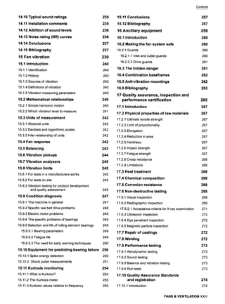 14,10 Typical sound ratings
14,11 Installation comments
14,12 Addition of sound levels
14,13 Noise rating (NR) curves
14,14 Conclusions
14,15 Bibliography
15 Fan vibration
15,1 Introduction
15.1.1 Identification
15.1.2 History
15.1.3 Sources of vibration
15.1.4 Definitions of vibration
15.1.5 Vibration measuring parameters
15.2 Mathematical relationships
15.2.1 Simple harmonic motion
15.2.2 Which vibration level to measure
15.3 Units of measurement
15.3.1 Absolute units
15.3.2 Decibels and logarithmic scales
15.3.3 Inter-relationship of units
15.4 Fan response
15.5 Balancing
15.6 Vibration pickups
15.7 Vibration analysers
15.8 Vibration limits
15.8.1 For tests in a manufacturers works
15.8.2 For tests on site
15.8.3 Vibration testing for product development
and quality assessment
15.9 Condition diagnosis
15.9.1 The machine in general
15.9.2 Specific vee belt drive problems
15.9.3 Electric motor problems
15.9.4 The specific problems of bearings
15.9.5 Selection and life of rolling element bearings
15.9.5.1 Bearing parameters
15.9.5.2 Fatigue life
15.9.5.3 The need for early warning techniques
235
235
236
236
237
237
239
240
240
240
240
240
240
240
240
241
242
242
242
242
242
243
244
245
245
245
245
245
247
247
248
249
249
249
249
249
250
15,10 Equipment for predicting bearing failure 250
15.10.1 Spike energy detection
15.10.2 Shock pulse measurements
15.11 Kurtosis monitoring
15.11.1 What is Kurtosis?
15.11.2 The Kurtosis meter
15.11.3 Kurtosis values relative to frequency
250
251
254
254
255
255
Contents
15,11 Conclusions
15,12 Bibliography
16 Ancillary equipment
16,1 Introduction
16,2 Making the fan system safe
16.2.1 Guards
16.2.1.1 Inletand outlet guards
16.2.2.2 Drive guards
16,3 The hidden danger
16,4 Combination baseframes
16,5 Anti-vibration mountings
16,6 Bibliography
17 Quality assurance, inspection and
performance certification
17,1 Introduction
17,2 Physical properties of raw materials
17.2.1 Ultimate tensile strength
17.2.2 Limit of proportionality
17.2.3 Elongation
17.2.4 Reduction in area
17.2.5 Hardness
17.2.6 Impact strength
17.2.7 Fatigue strength
17.2.8 Creep resistance
17.2.9 Limitations
17.3 Heat treatment
17.4 Chemical composition
17,5 Corrosion resistance
17.6 Non-destructive testing
17.6.1 Visual inspection
17.6.2 Radiographic inspection
17.6.2.1 Acceptancecriteria for X-ray examination
17.6.3 Ultrasonic inspection
17.6.4 Dye penetrant inspection
17.6.5 Magnetic particle inspection
17,7 Repair of castings
17,8 Welding
17,9 Performance testing
17.9.1 Aerodynamic testing
17.9.2 Sound testing
17.9.3 Balance and vibration testing
17.9.4 Run tests
17,10 Quality Assurance Standards
and registration
17.10.1 Introduction
257
257
259
260
260
26O
26O
261
261
262
262
263
265
267
267
267
267
267
267
267
267
267
268
268
268
268
268
268
268
269
271
272
272
272
272
272
273
273
273
273
273
274
274
FANS & VENTILATION XXIII
 