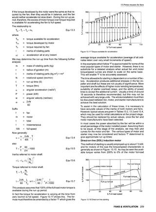 If the torque developed by the motor were the same as that re-
quired by the fan, then they would be in balance, and the fan
would neither accelerate nor slow down. During the run up pe-
riod, therefore, the excess of motor torque over torque required
is available for accelerating the fan to full speed.
The relationship is:
Tim - tif -- Tia 4-I(:zi Equ 13.3
where:
Tia
Tim
mif
I
(zi
= torque available for acceleration
= torque developed by motor
= torque required by fan
= inertia of rotating parts
= acceleration all at any instant
We may determine the run up time from the following further
analysis:
m = mass of rotating parts (kg)
r = radius of gyration (m)
I = inertia of rotating parts (kg.m2) = mr2
N = rotational speed (rev/min)
t = run up time (S)
T = torque (Nm)
(z = angular acceleration (rad/s2)
P = power (kW)
w = angular velocity (rad/sec)
t~ = 2~N
60
Suffix
f = fan
m = motor
t = total
I = instantaneous
100 = full speed
Now generally:
co 2~N T
t 60t I
also
P 60
T = =-- xl000
T 2=t
Inertia referred to motor shaft:
= It = Im + If Nf
Torque referred to motor shaft:
Tr=T f x Nf
Nrn
Equ 13.4
Equ 13.5
Equ 13.6
2~N x lt ("2/i;a'~ 2 I
t= -- -- ort= x Equ13.7
60 Trn ~,60) P x 1000
This analysis assumes that 100% of the full load motor torque is
available during the run up period.
In fact the torque for acceleration is varying all the time from
zero rev/min to full speed. Figure 13.17 shows this. The for-
mula must therefore be amended by a factor "s which gives the
13 Prime movers for fans
300
o'~. 200
o
--L
u. 100
Torque available for acceleration
t
0 20 40 60 80 100
% Full-load speed
Figure 13.17 Torque available for acceleration
average torque available for acceleration (average of all ordi-
nates taken over very small Increments of speed).
In the examples which follow"f" is approximated for some of the
most popular types of motor and starter. However, there is no
substitute for a detailed analysis when actual fan and motor
torque/speed curves are drawn to scale on the same base.
This will enable "f' to be accurately assessed.
The time allowable for starting is dependent on a number of fac-
tors. Acceleration produces additional stresses in the fan im-
peller and shaft but these are not usually of significance. More
important are the effects of higher motor winding temperatures,
suitability of starter overload relays, and the ability of power
lines to accept the additional current. Usually a time of around
18 seconds is therefore recommended, but this may not be
achieved with very large units. The whole installation must then
be discussed between fan, motor, and starter manufacturers to
achieve the best solution.
To assist in the calculation of these times, it is necessary to
have accurate values of the inertia of both motors and fans.
However, typical values are given in Tables 13.2, 13.3 and 13.4,
which may be used for initial calculations at the project stage.
They should be replaced by actual values, once the fan and
motor manufacturers have been selected.
In most cases the power absorbed by the fan will be within a
small percentage of the motor installed power. Assuming them
to be equal, at this stage of the analysis, we may then plot
curves for the motor and fan. The various types of motor and
starter may now be considered and factors "f" determined to
give approximate run up times:
Direct-on-line (DOL) induction motor
This method of starting is usually employed up to about 7.5 kW,
and for motors of this size the torque/speed characteristic is
generally as shown in Figure. 13.15. As may be seen the avail-
able torque varies from 200% to 0% of the motor full-load
3O0
200
o
4,.,,
-o
_o
w
u_ I00
L -],, ,t
Pu OU O que
~j.Locked motor torq Je
Pull-up torque
0 20 40 60 80 100
% Full-load speed
Figure 13.18 Direct-on-line starting
FANS & VENTILATION 209
 
