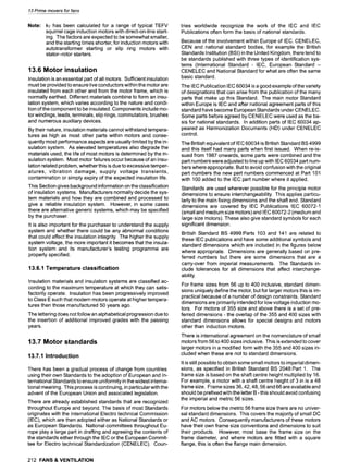 13 Prime movers for fans
Note: kT has been calculated for a range of typical TEFV
squirrel cage induction motors with direct-on-line start-
ing. The factors are expected to be somewhat smaller,
and the starting times shorter, for induction motors with
autotransformer starting or slip ring motors with
stator-rotor starters.
13.6 Motor insulation
Insulation is an essential part of all motors. Sufficient insulation
must be provided to ensure live conductors within the motor are
insulated from each other and from the motor frame, which is
normally earthed. Different materials combine to form an insu-
lation system, which varies according to the nature and condi-
tion of the component to be insulated. Components include mo-
tor windings, leads, terminals, slip rings, commutators, brushes
and numerous auxiliary devices.
By their nature, insulation materials cannot withstand tempera-
tures as high as most other parts within motors and conse-
quently most performance aspects are usually limited by the in-
sulation system. As elevated temperatures also degrade the
materials used, the life of most motors is determined by the in-
sulation system. Most motor failures occur because of an insu-
lation related problem, whetherthis is due to excessive temper-
atures, vibration damage, supply voltage transients,
contamination or simply expiry of the expected insulation life.
This Section gives background information on the classification
of insulation systems. Manufacturers normally decide the sys-
tem materials and how they are combined and processed to
give a reliable insulation system. However, in some cases
there are alternative generic systems, which may be specified
by the purchaser.
It is also important for the purchaser to understand the supply
system and whether there could be any abnormal conditions
that could affect the insulation integrity. The higher the supply
system voltage, the more important it becomes that the insula-
tion system and its manufacturer's testing programme are
properly specified.
13.6.1 Temperature classification
Insulation materials and insulation systems are classified ac-
cording to the maximum temperature at which they can satis-
factorily operate. Insulation has been progressively improved
to Class E such that modern motors operate at higher tempera-
tures then those manufactured 50 years ago.
The lettering does not follow an alphabetical progression due to
the insertion of additional improved grades with the passing
years.
13.7 Motor standards
13.7.1 Introduction
There has been a gradual process of change from countries
using their own Standards to the adoption of European and In-
ternational Standards to ensure uniformity in the widest interna-
tional meaning. This process is continuing, in particular with the
advent of the European Union and associated legislation.
There are already established standards that are recognized
throughout Europe and beyond. The basis of most Standards
originates with the International Electro technical Commission
(IEC), which are then adopted either as National Standards or
as European Standards. National committees throughout Eu-
rope play a large part in drafting and agreeing the contents of
the standards either through the IEC or the European Commit-
tee for Electro technical Standardization (CENELEC). Coun-
212 FANS & VENTILATION
tries worldwide recognize the work of the IEC and IEC
Publications often form the basis of national standards.
Because of the involvement within Europe of IEC, CENELEC,
CEN and national standard bodies, for example the British
Standards Institution (BSI)in the United Kingdom, there tend to
be standards published with three types of identification sys-
tems (International Standard -IEC, European Standard -
CENELEC and National Standard for what are often the same
basic standard.
The IEC Publication IEC 60034 is a good example of the variety
of designations that can arise from the publication of the many
parts that make up this Standard. The main motor Standard
within Europe is IEC and after national agreement parts of this
standard have become European Standards under CENELEC.
Some parts before agreed by CENELEC were used as the ba-
sis for national standards. In addition parts of IEC 60034 ap-
peared as Harmonization Documents (HD) under CENELEC
control.
The British equivalent of IEC 60034 is British Standard BS 4999
and this itself had many parts when first issued. When re-is-
sued from 1987 onwards, some parts were combined and the
part numbers were adjusted to line up with IEC 60034 part num-
bers where appropriate. But to avoid confusion with the original
part numbers the new part numbers commenced at Part 101
with 100 added to the IEC part number where it applied.
Standards are used wherever possible for the principle motor
dimensions to ensure interchangeability. This applies particu-
larly to the main fixing dimensions and the shaft end. Standard
dimensions are covered by IEC Publications IEC 60072-1
(small and medium size motors) and IEC 60072-2 (medium and
large size motors). These also give standard symbols for each
significant dimension.
British Standard BS 4999:Parts 103 and 141 are related to
these IEC publications and have some additional symbols and
standard dimensions which are included in the figures below
where appropriate. Dimensions are generally based on pre-
ferred numbers but there are some dimensions that are a
carry-over from imperial measurements. The Standards in-
clude tolerances for all dimensions that affect interchange-
ability.
For frame sizes from 56 up to 400 inclusive, standard dimen-
sions uniquely define the motor, but for larger motors this is im-
practical because of a number of design constraints. Standard
dimensions are primarily intended for low voltage induction mo-
tors. For motors of 355 size and above there is a set of pre-
ferred dimensions - the overlap of the 355 and 400 sizes with
standard dimensions allows for special designs and motors
other than induction motors.
There is international agreement on the nomenclature of small
motors from 56 to 400 sizes inclusive. This is extended to cover
larger motors in a modified form with the 355 and 400 sizes in-
cluded when these are not to standard dimensions.
It is still possible to obtain some small motors to imperial dimen-
sions, as specified in British Standard BS 2048:Part 1. The
frame size is based on the shaft centre height multiplied by 16.
For example, a motor with a shaft centre height of 3 in is a 48
frame size. Frame sizes 36, 42, 48, 56 and 66 are available and
should be prefixed with the letter B - this should avoid confusing
the imperial and metric 56 sizes.
For motors below the metric 56 frame size there are no univer-
sal standard dimensions. This covers the majority of small DC
and AC motors. Consequently manufacturers of these motors
have their own frame size conventions and dimensions to suit
their products. However, most base the frame size on the
frame diameter, and where motors are fitted with a square
flange, this is often the flange main dimension.
 