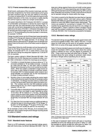 13 Prime movers for fans
13.7.2 Frame nomenclature system
Small motors, particularly of the induction motor type, are inter-
nationally recognized by the frame nomenclature which gives
the basic enclosure type, the size and method of mounting.
This does not replace the IP, IC and IM codes which give a more
detailed description of the motor, but serves to readily identify
the common types by means of a simple nomenclature.
The system described in IEC Publication IEC 60072-1 consists
of number/letter combinations to denote the centre height for
motors with feet, the shaft diameter and/or the flange size. A
motor with normal feet is designated by the centre height of the
shaft above the base of the feet in millimetres followed by a let-
ter denoting the frame length as either "S" for short, "M" for me-
dium or"L" for long followed by the shaft diameter in millimetres,
for example 112 M 28.
Flange-mounted motors can be of three basic types denoted by
the letters FF for flange with clearance holes on a pitch circle di-
ameter greater than the spigot diameter, FT for flange with
tapped holes but otherwise as FF flanges and FI for flanges with
tapped holes but the pitch circle of the holes inside the spigot di-
ameter.
These letters follow the shaft diameter and are themselves fol-
lowed by the flange fixing-holes pitch-circle diameter in milli-
metres, for example 28 FF 215. In cases where a motor has
both feet and a flange the designation appears as 112 M 28 FF
215, for example.
The basic system outlined in British Standard BS 4999 : Part
103 differs from the IEC Standard and consists of a letter, num-
ber, letter combination of which the meanings are as follows:
a) First letter to indicate the basic enclosure either as "C" for
enclosed ventilated or "D" for totally enclosed. (It should
be noted that the letter "E" has been used to indicate
flameproof enclosures but this is not covered by the stan-
dards. When the system is extended to large motors an
extra letter is often added to indicate a particular variant,
for example "DW" for totally enclosed, water cooled or as a
range identifier, for example "GD" for the manufacturer's
G range of totally enclosed motors.)
b) Number of two or more digits indicating the centre height
of the shaft above the base of the feet of horizontal motors
in millimetres. For flange-mounted motors or others with-
out feet, the same basic frame size retains the same num-
ber. The numbers are from the R20 preferred number
series except for the 132, which is approximately half way
between 125 and 140.
c) First suffix letter to characterize the longitudinal dimension
where more than one length is used, specified as either
"S" for short, "M" for medium or "L" for long. (Some large
motors using the same basic system have had additional
letters added by some manufacturers to indicate a further
length step, for example "MX" as a length between "M" and
"L".).
d) For other than foot-mounted motors an additional letter to
indicate the type of mounting as either "D" for flange, "V"
for skirt, "C" for face flange, "P" for pad or "R" for rod. (The
"P" mounting can usually be used for rod mountingl)
As an example a motor of the 180 size, of an enclosed venti-
lated type, with a medium length and for flange mounting would
be called a C180MD.
13.8 Standard motors and ratings
13.8.1 Standard motor features
There is no IEC publication covering standard ratings associ-
ated with frame sizes, but British Standard BS 5000 9
Part 10
does give ratings against frame size and shaft number gener-
ally from 56 up to 315 sizes depending upon the type of motor.
Although this standard was first published during 1978, and has
been amended more recently, it is still current and forms the ba-
sis for standard ratings for motors within this range.
The motors covered by the Standard are described as "general
purpose induction motors" and meet various parts of British
Standard BS 4999 (this generally therefore meets the IEC pub-
lications on which BS 4999 is based where appropriate). The
motors are suitable for connecting to 3-phase, 415 V, 50 Hz
supplies but by agreement may be wound for any voltage not
exceeding 660 V. Class E, Class B or Class F insulation may be
used with the ambient conditions not exceeding 40~ or 1000
m altitude. BS 5000 : Part 10 should be consulted for full details.
13.8.2 Standard motor ratings
The standard ratings are specified for single-speed motors with
synchronous speeds of 3000, 1500, 1000 or 750 r/min. In most
cases the shaft sizes are the same for all speeds, except for
3000 r/min on some of the larger standard frame sizes.
Table 13.6 gives standard outputs and shaft sizes for totally en-
closed fan-ventilated (TEFC) cage motors where the cooling
system is defined as IC411 and the degree of protection as
IP44. These motors are fitted with either feet or flanges. The
standard allows the same ratings for airstream rated motors
with feet or flanges without specifying the air velocity.
i Output (kW) Shaft No.
i Synchronous speed (rlmin)
Frame No.
1500 or
3000 1500 1000 750 3000
less
D56 0.09 & 0.12 0.06 & 0.09 - - 9
. . . .
D63 0.18 & 0.25 0.12 & 0.18 - 11
D71 / 0.37 & 0.55 0.25 & 0.37 - - ~ 14 14
. . . . .
[
D80 1.1 0.75 0.55 - 19 19
. . . . .
i
D90S 1.5 1.1 0.75 0.37 24 24
. . . . . .
D90L 2.2 1.5 1.1 0.55 24 24
. . . . . L
D100L 3 2.2 & 3 1.5 0.75 & 1.1 28 28
D112M 4 4 2.2 1.5 28 28
,l D132S 5.5 & 7.5 5.5 3 2.2 38 38
, , , , ,
i
D132M - 7.5 4 & 5.5 3 38 38
i
D160M 11 & 15 11 7.5 4 & 5.5 42 42
' [ . . . . .
D160L 18.5 15 11 7.5 42 42
D180M 22 18.5 - 48 48
. . . . . .
D180L - 22 15 11 48 48
' i . . . .
D200L 30 & 37 30 18.5 &22 15 55 55
D225S - 37 - 18.5 55 60
D225M 45 45 30 22 55 60
D250M 55 55 37 30 60 65
r
D280S 75 75 45 37 65 75
D28CM 90 90 55 45 65 75
D315S 110 110 75 55 65 80
D315M 132 i 132 90 75 65 80
L
.....
Table 13.6 Standard outputs and shaft numbers for totally enclosed
fan-ventilated (TEFC) cage motors
In the case of airstream rated motors with pad or mountings
classified as IC418, the ratings are as given in Table 13.7 with
the average air velocity at least the value given by Table 13.8
when measured 50mm radially from mounting pads.
FANS & VENTILATION 213
 
