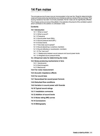 14 Fan noise
The principle source of noise in any air moving system is the main fan. Rules for determining fan
noise and noise-producing mechanisms are covered as well as a review of the sound laws. If the
ducting resistance has been incorrectly assessed, the fan noise can be significantly affected.
This Chapter points out some of the pitfalls in the selection of ductwork of the ventilation system
which contribute to the addition of unforeseen noise.
Contents:
14.1 Introduction
14.1.1 What is noise?
14.1.2 What is sound?
14.1.3 Frequency
14.1.4 Sound power level (SWI_)
14.1.5 Sound pressure level (SPL)
14.1.6 Octave bands
14.1.7 How does sound spread?
14.1.8 Sound absorbing or anechoic chambers
14.1.9 Sound reflecting or reverberation chambers
14.1.10 The "real room"
14.1.11 Relationship between sound pressure and sound power levels
14.1.12 Weighted sound pressure levels
14. 2 Empirical rules for determining fan noise
14.3 Noise-producing mechanisms in fans
14.3.1 Aerodynamic
14.3.2 Electromagnetic
14.3.3 Mechanical
14.4 Fan noise measurement
14.5 Acoustic impedance effects
14.6 Fan sound laws
14.7 Generalised fan sound power formula
14.8 Disturbed flow conditions
14.9 Variation in sound power with flowrate
14.10 Typical sound ratings
14.11 Installation comments
14.12 Addition of sound levels
14.13 Noise rating (NR) curves
14.14 Conclusions
14.15 Bibliography
FANS & VENTILATION 215
 