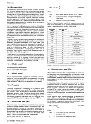 14 Fan noise
14.1 Introduction
A prime source of noise in any air moving system is the main
fan. It has the ability to direct its duct-borne noise to the farthest
corners of any occupied space and can be a major irritant. The
problem can, of course, be magnified by the addition of system
generated noise. To the humble fan engineer, it seems remark-
able from a noise point-of-view, therefore, that so little apparent
attention is given, in the design of a ventilation system, to the
correct selection of the fan. To this must be added the often less
than ideal ductwork connections to the fan, which can result in
an additional unforeseen noise.
It is the intention of this Chapter to point out some of the pitfalls
and to suggest that the requisite information be obtained from a
reputable manufacturer at the earliest possible time. Unfortu-
nately this is not always possible, as the fan supplier will only be
chosen late in the building programme when much of the de-
sign has been "frozen". It would be beneficial, however, to con-
duct a feasibility study using results obtained from experiments
beforehand.
The user's primary aim is to ensure that the fan will satisfactorily
perform its duty. That is to say, it will handle the required volume
flowrate at the system pressure and for the stated power. Even
more important, however, is what nuisance will be caused, by
its noise, to operators of the plant, to neighbours, or to inhabit-
ants of the conditioned area. So many misconceptions,
half-truths, and errors have been propagated in the field of
acoustics, that one might imagine it had replaced alchemy as
the "black art" of 20th century man.
This Chapter is not intended to be a textbook of noise measure-
ment, and those who wish to know more are referred to the ref-
erences in Section 14.15. However, in order to give meaningful
information, it is worth reminding the user of some of the terms
employed and their values and underlying concepts.
14.1.1 What is noise?
Noise may simply be defined as:
Sound undesired by the recipient.
14.1.2 What is sound?
Sound may be defined as any pressure variation in a medium -
usually air- that can be converted into vibrations by the human
eardrum, causing signals to be sent to the brain. As with all
other sensations, the result can be pleasant or unpleasant.
14.1.3 Frequency
To vibrate the eardrum it is necessary for the pressure varia-
tions in the medium to occur rapidly. The number of variations
per second is called the frequency of the sound, measured in
cycles per second or Hertz. The human ear can detect sounds
from about 20 Hz to 20,000 Hz - the lowest and highest sounds
respectively. As a guide, the lowest note on a piano has a fre-
quency of 27.5 Hz, whilst the highest note is at 4186 Hz.
14.1.4 Sound power level (SWL)
The noisiness of a fan can be expressed in terms of its sound
power (the number of watts of power it converts into noise). It is
unusual to do this, however, as the range of values found in
practice would be very large. Fan noise can be measured by its
sound power level, a ratio which logarithmically compares its
sound power with a reference power, the Pico Watt (10 -12
watts). The unit of sound power level is the decibel.
Sound power level may be defined as:
216 FANS& VENTILATION
SWL = 10 log---
W
Wo
Equ 14.1
where"
SWL = sound power level in decibels (re 10-12watts)
W = sound power of the noise generating equip-
ment (watts)
Wo = reference power (re 10-12watts)
Table 14.1 shows how the logarithmic scale compresses the
wide range of possible sound powers to sound power levels
having a practical range of 30 dBW to 200 dBW.
Sound Power
(Watts)
40 000 000
Sound power level
dBW
196
Source
Saturn rocket
100 000 170 Ramjet
10 000 160 Turbo jet engine 3200 kg thrust
1 000 150 4 propeller airliner
100 140
10 130 Full orchestra
1 120 Large chipping hammer
0.1 110 Blaring radio
0.01 100 Car on motorway
0.001 90 10 kW ventilating fan
0.0001 80 Voice - shouting
0.00001 70 Voice - conversational level
0.0OO001 60
0.0000001 50
0.00000001 40
0.000000001 30 Voice - very soft whisper
Table 14.1 Sound powers expressed as sound power levels
14.1.5 Sound pressure level (SPL)
The sound power level of a fan is comparable to the power out-
put of a heater. Both measure the energy (in one case m noise
energy, the other- heat energy) fed into the environment sur-
rounding them. However, neither the sound power level nor the
power output will tell us the effect on a human being in the sur-
rounding space.
In the case of a heater, the engineer, by considering the volume
of the surroundings, the materials of the room, and what other
heat sources are present, can determine the resulting tempera-
ture at any point. In a similar way, the acoustic engineer, by
considering very similar criteria, can calculate the sound pres-
sure level at any point. (Remember, it is sound pressure that vi-
brates the eardrum membrane and determines how we hear a
noise.)
Sound pressure levels are also measured on a logarithmic
scale but the unit is the decibel re 2 x 10.5 Fa. There is another
advantage in using the decibel scale. Because the ear is sensi-
tive to noise in a logarithmic fashion, the decibel scale more
nearly represents how we respond to a noise.
SPL =20 log p Equ 14.2
Po
where:
SPL = sound pressure level in decibels
(re 2 x 10.5 Fa)
= sound pressure of the noise (Pa)
 