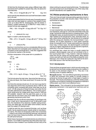 At that time the Americans were using a different base refer-
ence level and if updated for present day units, the above for-
mula becomes
PWL = 91.3 + 10 log kW dB re 10-12 W Equ 14.5
which looks far less attractive and could well have been a deter-
rent to its use!
It will be appreciated that this formula was of necessity approxi-
mate only, and was based on a series of fans tested at pres-
sures up to about 500 Pa. Subsequently, with the steady in-
crease in system pressures up to 2500 Pa in many cases, a
revised formula was suggested:
PWL=100+101ogHP+101ogpdBre10 -13W Equ14.7
where"
p = pressure (ins. w.g.)
Again in modern units this becomes:
PWL =67.3+ 10 log kW+ 10 log pdB re10-12 W Equ 14.8
where:
p = pressure (Pa)
Bearing in mind that there can be a considerable difference be-
tween absorbed and nameplate power (especially in the case
of forward curved centrifugal fans), it was also suggested that
the former be inserted in the formula.
A further manipulation of the power term is possible for:
Q• =kW
10•
where:
Q = m3/s
p = Pa
q = fan efficiency %
then
PWL = 57.3 + log Q + 20 log p - 10 log q% dB re 10-12 W
Equ 14.9
This formula gives the total noise. Assuming that inlet and out-
let noise are equal, then these would each, of course, be 3 dB
less.
And there the exercise should end, for one has to say that for
very large fans and for fans at pressures above 1000 Pa, the
uncertainty when compared with actual noise tests can be as
much +15 dB using any of these formulae, even when the fan
has been selected at its peak efficiency. This is hardly surpris-
ing for whilst some fan ranges which were current in 1955 are
still available, research over the past thirty years or so has
meant that we now have a very much better idea of the noise
generating mechanisms within fans.
Research into the cut-off and volute design of centrifugal units
has, in itself, led to improvements of over 10 dB whilst in axial
fans, the importance of tip clearance, impeller-casing concen-
tricity, rotor-stator gap, and rotor-stator vane numbers, have all
been the subject of important work.
It might be said that use of empirical formulae, such as those
above, has by experience given results similar to manufactur-
ers' claims. This does not necessarily confirm their correctness
m indeed it may simply show that that particular manufacturer
does not have noise measuring facilities, and therefore, uses
the self-same formulae.
Noise measuring equipment and laboratories are extremely ex-
pensive. It is a matter of regret that only a few of the major man-
ufacturers have invested in such facilities and that many of the
14 Fan noise
others continue to use such empirical formulae. The alternative
is to sub-contract such sound testing to one of the many inde-
pendent laboratories now capable of this.
14.3 Noise-producing mechanisms in fans
There are three principal noise generating agencies at work in
the production of a fan's total acoustic output. These may be
summarised as follows:
9 Aerodynamic
9 Electromagnetic
9 Mechanical
In most industrial fans, the order given is indicative of their rela-
tive importance, although for units at the extremities of the size
range, mechanical noise becomes an increasing hazard. Elec-
tromagnetic noise, as would emanate from an electric motor, is
often masked by the aerodynamic noise, especially where, as
with a direct driven axial flow fan, this driving unit is contained
within the casing and, therefore, the moving airstream. It can,
however, be of great importance in slow speed machines
driven, for example, by 6 to 12 pole motors which are inherently
more noisy. In these cases, the electromagnetic contribution
may be of a higher magnitude than the aerodynamic signature,
especially in the lower frequency domain.
For centrifugal fans, where the motor is usually outside the
airstream, electromagnetic noise will not contribute to the in-
duct sound power level. It may, however, mask the breakout
noise from the fan casing and ducting system. Many electric
motors used with such fans are of the totally enclosed fan venti-
lated type, and in these the cooling fan may itself be the domi-
nant noise source in the free field around the unit.
14.3.1 Aerodynamic
There are three recognised ways in which acoustic energy may
be derived from the kinetic energy produced by a fan impeller in
its action on the airstream (Figure 14.11). They are, in de-
scending order of radiation efficiency:
Monopole source: The most efficient generating mechanism
in which the conversion from kinetic to acoustic energy is
achieved by forcing the gas within a fixed region of space to
fluctuate. This may be visualized as a uniformly radially pulsat-
ing sphere surrounded by a perfectly homogeneous material of
infinite extent, such that no end reflections occur.
Dipole source: This is thought to be the predominant sound
generating mechanism in low speed turbo machinery such as
MONOPOLE DIPOLE
OUAORU POLE /
,i
........ "- ~ |-- Jr"
Figure14.11Differentsoundpowersources
FANS & VENTILATION 221
 