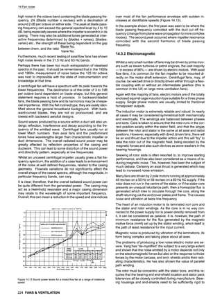 14 Fan noise
high noise in the octave band containing the blade passing fre-
quency, zN (Blade number x rev/sec) with a declination of
around 2 dB per octave on either side. The peak at blade pass-
ing frequency can exceed the general spectral level by 4 to 10
dB, being especially severe where the impeller is eccentric in its
casing. There may also be additional tones generated at inter-
active frequencies determined by (blades + vanes), (blades-
vanes) etc., the strength of these being dependent on the gap
Blade No.
between them, and the ratio
Vane No."
Furthermore, much recent testing of axial flow fans has shown
high noise levels in the 31.5 Hz and 63 Hz bands.
Perhaps there has been too much extrapolation of idealised
spectra in the past. It should be remembered that in the 1950s
and 1960s, measurement of noise below the 125 Hz octave
was next to impossible with the state of instrumentation and
knowledge at that time.
A centrifugal fan will have a spectrum with its peak towards the
lower frequencies. The declination is of the order of 3 to 7dB
per octave band dependent on blade shape, but this general
statement requires a host of provisos. In backward-bladed
fans, the blade passing tone and its harmonics may be of espe-
cial importance. With the flat inclined type, they are easily iden-
tified above the general broadband background. With back-
ward-curved blades, they are not so pronounced, and are
lowest with backward aerofoil designs.
Sound waves produced by a source within a duct will also un-
dergo reflection, interference and decay according to the fre-
quency of the emitted wave. Centrifugal fans usually run at
lower Mach numbers than axial fans and the predominant
tones have wavelengths larger than characteristic impeller or
duct dimensions. The overall radiated sound power may be
greatly affected by reflection properties of the casing and
ductwork. This can lead to some distortion of the sound power
and directivity pattern, especially at low frequencies.
Whilst an uncased centrifugal impeller usually gives a flat fre-
quency spectrum, the addition of a case leads to enhancement
of the noise at well defined frequencies, related to the casing
geometry. Flowrate variations do not significantly affect the
overall shape of the cased spectra, although the magnitude, in
particular frequency bands, can vary.
It is clear, therefore, that the overall radiated sound power can
be quite different from the generated power. The casing may
act as a Helmholtz resonator and a major casing dimension
may relate to the wavelength of some important frequency.
Overall, this can mean a reduction in the speed and size indices
500ram FAN - iN DUCT LwclB re t0"t~ WATTS
.... , ' ' ' J m.......
9 !
'"' I I
F '
' I I f J ' r
.....:
I tMPELLER TO GutDIE v/~IE "~I~ActNG i # !~ f ' " "~~,," '
ti3 i if . . . .
L _ J J ~ 9r ~ _
I-- 107
105 . . . . . . . . . . . . . . . . . . . . . . . . . . . . . . --
l i e Mae;~ M~ M Max Md M
,o, ~ , ....,-l',<~'~ I I,I,~ i .]~o-I-
' -........ ~ ! 1~o-2;'1o i 9e,e 1~.3 I g8,2 14,, 14.ee/5.~5/
1500 1600 1700 1800 1900 2000 2100 2200 2300 2400 2500 2600 2700 2800 2900 3000 3100-3200
ROTATIONAL SPEED- rpm
Figure 14.13 Sound power levels for a mixed flow fan at a range of rotational
speed
over most of the fan performance envelope with sudden in-
creases at identifiable speeds (Figure 14.13).
In the example shown, the first peak was seen to be where the
blade passing frequency coincided with the duct cut off fre-
quency (change from plane wave propagation to more complex
modes). The second peak occurred where impeller resonance
coincided with the second harmonic of blade passing
frequency.
14.3.2 Electromagnetic
Whilst a very small number of fans may be driven by prime mov-
ers such as steam turbines or petrol engines, the vast majority
m in excess of 98% m are driven by electric motors. With axial
flow fans, it is common for the fan impeller to be mounted di-
rectly on the motor shaft extension. Centrifugal fans, may, of
course, be vee belt drive or directly driven either through a flexi-
ble coupling with or without an intermediate gearbox (this is
common in the UK on large mine ventilation fans).
Again with the majority of fans, electric motors are of the totally
enclosed squirrel cage induction type suitable for a three phase
supply. Single phase motors are usually limited to fractional
horsepower outputs.
The induction motor is extremely reliable and robust. In nearly
all cases it may be considered symmetrical both mechanically
and electrically. The windings are balanced between phases
and slots. Care is taken to ensure that the rotor runs in the cor-
rect position axially within the stator field, and that the airgap
between the rotor and stator is the same at all axial and radial
positions. However, especially with direct driven fans, there will
be an end thrust due to the impeller action and this will "try" to
take the rotor out of the magnetic field, being resisted by the
magnetic forces and also such devices as wave washers in the
bearing housings.
Skewing of rotor slots is often resorted to, to improve starting
performance, and has also been considered as a means of re-
ducing magnetic noise. This, however, has been the subject of
much debate. Certainly an axial thrust is generated which may
lead to increased noise emission.
Many fans are driven by 2 pole motors running at approximately
49 rev/sec on a 50 Hz or 59 rev/sec on a 60 Hz AC supply. If the
rotor does not run in the centre of the stator, or if the stator core
presents an unequal reluctance path, then a homopolar flux is
generated which tries to circulate through the core, along the
shaft returning via the end cover plates and frame. This causes
noise and vibration at twice line frequency
The heart of an induction motor is its laminated iron core and
the stator and rotor windings. As the core is in no way con-
nected to the power supply nor is power directly removed from
it, it can be considered as passive. It is, however, the path of
minimum resistance for the flux generated by the magneto
motive force (mmf) set up by the stator winding, which itself is
the path of least resistance for the input current.
Magnetic noise is produced by vibration of the laminations, its
form being complex and taking place about all axes.
The problems of producing a low noise electric motor are se-
vere. Yang has "de-mystified" the subject to a very large extent
and shown that the noise emitted by a motor depends not only
on the electromagnetic forces but also on the response to those
forces by the motor carcase, and end- shields and to their radi-
ating characteristics. He has also shown the value of parallel
path winding.
The rotor must be concentric with the stator bore, and this re-
quires that the bearing and end-shield location and stator pack
tolerances all be closely controlled during manufacture. Bear-
ing housings and end-shields need to be sufficiently rigid to
224 FANS & VENTILATION
 