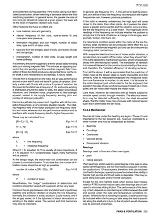 avoid distortion during assembly. If the motor casing is of fabri-
cated construction, stress-relieving is desirable before the final
machining operation. In general terms, the greater the size of
iron core per kilowatt of output at a given speed, the lower will
be the level of magnetic vibration and noise.
Other features that have an effect are:
9 core material, size and geometry,
9 natural frequency of the core, core-to-frame fit and
core-pack axial pressure,
9 lamination insulation and burr height, number of stator
slots, type and fit of stator coils,
9 type and fit of slot wedges, pitch of coils, connection of coils
and coil groups,
9 impregnation, number of rotor slots, air-gap length and
frame stiffness.
In summary, the power supplied to a three-phase stator winding
sets up a rotating magnetic field. This induces an opposing cur-
rent in the rotor winding and thus another magnetic field. Inter-
action of these two fields produces a tangential force. As the ro-
tor shaft is only restrained by its bearings, it has to rotate.
Viewed from a fixed point on the rotor, the air-gap performance
around a rotor with R slots will have R cycles of variation. Simi-
larly, a stator with S slots will produce S cycles of variation. As
the power to the stator has a frequency f, Hz, and as the winding
is distributed around the stator in slots, the stator will produce
vibrations, and therefore noise, proportional to field strength
squared, related to the supply frequency, winding pitch and
number of slots per pole-pitch.
Harmonics will also be present and, together with all the inter-
active frequencies, a very complex situation results. The rotat-
ing magnetic field of the stator produces low frequency vibra-
tion and noise, whereas rotor slot performance variation and its
reactions with supply frequency lead to higher frequencies.
These may be calculated from"
(R x fl) - 2fL, HZ Equ 14.15
Rxf 1, HZ Equ 14.16
(S xfl)+2f L Equ 14.17
where
fL = line frequency
f~ = rotational frequency
When R > S, equation 14.15 is usually of more importance. If
S > R, equation 14.17 predominates. Again, many harmonics
will be present.
At the design stage, the stator-rotor slot combination can be
chosen to minimise vibration. To achieve this, the number of vi-
bration nodes should be as high as possible
number of nodes = (2R- 2S) + 2P Equ 14.18
where:
P = number of poles
Nevertheless, the "magic" combinations of stator/rotor slot
numbers should be viewed with suspicion at the very least.
Forces in the air-gap between rotor and stator tend to pull these
together and produce vibration at double the line frequency.
Normally, this vibration is small, except in 2-pole motors, and if
the air-gap varies, or if the tightness of stator laminations or
winding in the stator varies. The second and third harmonics
may also be important.
14 Fan noise
In general, slip frequency (= fL - fl HZ) will not in itself be impor-
tant, as it will be of very low frequency. Its interaction with higher
frequencies can, however, produce pulsations.
If the rotor is severely unbalanced, the high spot will come
closer to the stator than other points. As it passes the stator
poles, a greater pull is exerted and the vibration occurs at dou-
ble the slip frequency on a 2-pole motor. The magnitude of the
readings in this frequency can indicate whether the problem is
simply due to the lack of balance, a change in the air-gap, worn
journals, broken rotor bars, etc.
If a resonance condition exists within the motor at the line fre-
quency, large vibrations can be produced. More often this is a
result of an unbalanced magnetic pull and can be overcome by
changing stator connections.
With suspected electrical sources of noise and/or vibration, a
simple check is to switch off the motor, when they should "die",
This is the opposite to mechanical sources, which will gradually
decay with decreasing fan speed. The translation of vibration
into noise will depend on the constructional stability of the motor
and, therefore, the "radiation efficiency" of vibrating surfaces.
From all the above, it will be appreciated that the prediction of
motor noise at the design stage is nearly impossible and that
similarity rules to interpolate/extrapolate the measured noise
from one frame-size to another, do not exist. It is fortunate for
the motor designer (and unfortunate for the fan engineer) that
except in the case of low synchronous speed motors (6 or more
poles) the fan noise often masks the motor noise.
Care must, however, be exercised with all motors subject to
variable speed control through inverters. The electrical wave-
form may be distorted sufficiently from the ideal sinusoidal
shape, that the motor noise may increase with reduced speed
such that it dominates the fan noise.
14.3.3 Mechanical
Sources of noise under this heading are legion. Those of most
importance to the fan designer are, however, restricted to a
small number and may be categorised as follows:
9 Bearings
9 Couplings
9 Gearboxes
9 Vee belt drives
9 Component vibration
Bearings
Bearings used in fans are of two main types:
9 plain
9 rolling element.
Plain bearings, whilst used to a great degree in the past on slow
speed centrifugal fans, are not now nearly so popular in ventila-
tion applications. Of recent years, therefore, their use has been
confined to the larger, special purpose fans where their ability to
handle high journal and thrust loads is desirable. This may re-
quire tilting load pads and/or forced lubrication.
Except for the very lightest loads when porous lead impreg-
nated or PTFE bushes may be used, plain bearings are oil lubri-
cated to minimise sliding friction. The performance of the bear-
ing, in fact, depends on maintaining an oil film between the shaft
and journal under the load and temperature conditions im-
posed. Where the fan is handling hot gases, a water jacket may
be included within the housing to take away the heat transmit-
ted along the shaft and in turn, to the oil (which would otherwise
lose its lubricant properties).
FANS & VENTILATION 225
 