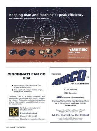 CINCINNATI
USA
FAN CO
• Industrial and OEM Centrifugal Fans
in steel and aluminium.
e Can supply UK voltage motors, single,
three phase, and metric.
Cincinnati Fan is a highly respected and
experienced manufacturer with over 45 years in
the industry. Top quality products at competitive
pricing. We would be pleased to quote on your
fan requirements.
For further information and
UK office details:
E-mail: cfv-uk.att.net
Phone: 01484 305425
AMCA
InternationalMember Web site" www.cincinnatifan.com
XXVl FANS & VENTILATION
LTD
. rs
2 Year Warranty
ATEX Compliant
NEW t Company CD now available
Stainless/Titanium/Mild steel Centrifugal fans
up to 250 m3/sec, 8 kpa Press, 1100°C,
500 kW Drives
Blossom Street Works, Blossom Street,
Ancoats, Manchester M4 6AE
Tel: 0161 236 9314 Fax: 0161 228 0009
e-mail: fa ns@stockbridge-airco.com
web:www.stockb ridge-a irco.com
. . . . . .
 
