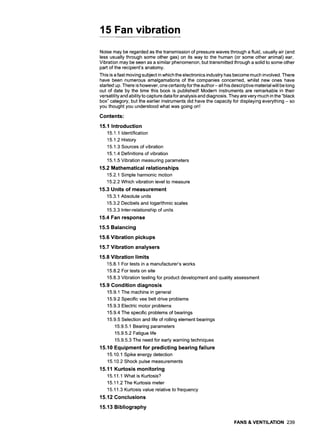 15 Fan vibration
Noise may be regarded as the transmission of pressure waves through a fluid, usually air (and
less usually through some other gas) on its way to the human (or some other animal) ear.
Vibration may be seen as a similar phenomenon, but transmitted through a solid to some other
part of the recipient's anatomy.
This is a fast moving subject in which the electronics industry has become much involved. There
have been numerous amalgamations of the companies concerned, whilst new ones have
started up. There is however, one certainty for the author- all his descriptive material will be long
out of date by the time this book is published! Modern instruments are remarkable in their
versatility and ability to capture data for analysis and diagnosis. They are very much in the "black
box" category, but the earlier instruments did have the capacity for displaying everything - so
you thought you understood what was going on!
Contents:
15.1 Introduction
15.1.1 Identification
15.1.2 History
15.1.3 Sources of vibration
15.1.4 Definitions of vibration
15.1.5 Vibration measuring parameters
15.2 Mathematical relationships
15.2.1 Simple harmonic motion
15.2.2 Which vibration level to measure
15.3 Units of measurement
15.3.1 Absolute units
15.3.2 Decibels and logarithmic scales
15.3.3 Inter-relationship of units
15.4 Fan response
15.5 Balancing
15.6 Vibration pickups
15.7 Vibration analysers
15.8 Vibration limits
15.8.1 For tests in a manufacturer's works
15.8.2 For tests on site
15.8.3 Vibration testing for product development and quality assessment
15.9 Condition diagnosis
15.9.1 The machine in general
15.9.2 Specific vee belt drive problems
15.9.3 Electric motor problems
15.9.4 The specific problems of bearings
15.9.5 Selection and life of rolling element bearings
15.9.5.1 Bearing parameters
15.9.5.2 Fatigue life
15.9.5.3 The need for early warning techniques
15.10 Equipment for predicting bearing failure
15.10.1 Spike energy detection
15.10.2 Shock pulse measurements
15.11 Kurtosis monitoring
15.11.1 What is Kurtosis?
15.11.2 The Kurtosis meter
15.11.3 Kurtosis value relative to frequency
15.12 Conclusions
15.13 Bibliography
FANS & VENTILATION 239
 