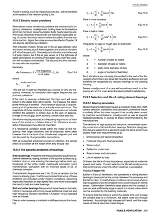Faults in pulleys, such as chipped grooves etc., will be identified
at the speed of the relevant pulley fp Hz.
15.9.3 Electric motor problems
Most electric motor vibrational problems are mechanical in ori-
gin e.g. unbalance, misalignment, bolting down to foundations
which are not level, loose foundation bolts, faulty bearings etc.
Previously described frequencies are therefore applicable us-
ing, of course, the motor rev/min where this differs from the ma-
chine rev/min. Again the noise sources identified in Chapter 14
will also be identified as vibration.
With induction motors, forces act in the air gap between rotor
and stator tending to pull these together and produce vibration
at 2 x line frequency Hz. Normally such vibration is small except
in 2-pole motors, but if the air gap varies, or if the tightness of
stator laminations or winding in the stator vary, then this vibra-
tion will increase considerably. The second and third harmon-
ics may also be important.
Generally,
line frequency
slip frequency = 2 x - fm Hz Equ 15.4
no.of poles
where
fm z
motor rev / min
60
This will not in itself be important as it will be of very low fre-
quency. However, its interaction with higher frequencies can
produce pulsations.
If the rotor is severely unbalanced, the high spot will come
closer to the stator than other points. As it passes the stator
poles more pull is exerted. Thus vibration occurs at 2 x slip fre-
quency on a 2-pole motor, 4 x on a 4-pole motor and so on. The
magnitude of those readings in these frequencies can indicate
whether the problem is simply due to the lack of balance,
change in the air gap, worn journals, broken rotor bars etc.
Vibrations may be produced at a frequency equal to no. of rotor
bars x f~ Hz and at no. of stator slots x f~ Hz. Vibrations at inter-
active frequencies may also be important.
If a resonance condition exists within the motor at line fre-
quency, then large vibrations can be produced. More often
however this is the fault of an unbalanced magnetic pull and
can be cured by changing stator connections.
With all suspected electrical sources of vibration, the simple
check is to switch off the motor when they should "die".
15.9.4 The specific problems of bearings
Sleeve bearings Problems with these generally result from ex-
cessive clearance, wiping, erosion of the journal surfaces (e.g.
builders' dust on site entering the bearings before start up),
looseness of the white metal, inadequate lubrication (poor
maintenance), lubrication with an incorrect grade of oil, or
chemical corrosion.
Characteristic frequencies are fl Hz, 2fl Hz or random, for the
reasons already given. It will be appreciated that some of these
problems are prevalent under modern conditions, becoming
especially important on high speed fans, and have encouraged
the trend to ball and roller bearings.
Ball and roller bearings Races which have flaws on the balls,
rollers or raceways will not only cause additional noise but also
high frequency vibration identified in Chapter 14 but repeated
here as follows:
Flaw in outer raceway or variation in stiffness around the hous-
ing"
15 Fan vibration
ned J
f2=flx~ 1---cosA Hz
D
Flaw in inner raceway:
E d 1
f3 =1:1x I+--cosA Hz
D
Flaw in ball or roller:
DI d2 1
f4 = fl x-~ 1-D-~COS 2 A Hz
Irregularity in cage or rough spot on ball/roller:
'I d 1
f5=flx~ 1---cosA Hz
D
where:
n
d
D
A
= number of balls or rollers
= diameter of balls or rollers
Equ 15.5
Equ 15.6
Equ 15.7
Equ 15.8
= pitch circle diameter of race
= angle of contact of ball/roller
Such vibrations are not easily transmitted to the rest of the fan
(except where there are large flat mounting surfaces) and will
therefore be recognised by velocity readings on the bearing
housing.
Severe misalignment of a race will sometimes result in a fre-
quency at n x fl Hz, even when the bearing itself is satisfactory.
15.9.5 Selection and life of rolling element bearings
15.9.5.1 Bearing parameters
Modern ball and roller bearings are a precision made item. With
correct selection, installation and lubrication, premature failure
is unlikely. When this does happen it has usually been caused
by machine out-of-balance, misalignment or use at speeds/
loads/temperatures in excess of those recommended by the
manufacturers.
The demand for high quality and low price, necessitates quan-
tity production of all anti-friction bearings. Machine designers
then have to select from a standard range the items which most
closely meet their requirements as to:
9 Dimensional and speed properties
9 Frictional drag and heat generated
9 Noise output
9 Deflection under load
9 Rate of wear and lubrication
9 Life in relation to load
Of these, the life is of most importance, especially at moderate
speeds and loads. Correct selection for life will usually ensure
that performance under the other headings is acceptable.
15.9.5.2 Fatigue life
Earlier in Fans & Ventilation, we considered a rolling element
bearing to have point or line contact between the raceways and
the ball or roller. In reality these conditions cannot exist where a
load is applied since the smallest force would induce an infinite
stress. Deformation therefore takes place and the contact is
over an area sufficiently large to result in a stress value which
can be accepted by the bearing materials.
To ensure that the stress is within the elastic limit, and to keep
the contact area to a minimum, the steels used are through
hardened. Accordingly high stresses still result, and the major
cause of failure becomes metal fatigue.
FANS & VENTILATION 249
 