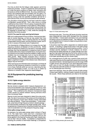 15 Fan vibration
The time at which the first fatigue crater appears cannot be
measured precisely. A batch of apparently identical bearings
run under the same conditions of speed, load, lubrication and
temperature will fail at different times. By using a statistical ap-
proach and analysing data accumulated over the years, it is
possible for the manufacturer to quote the probability that a
bearing running under the specified conditions will last for a
given period of time, but this cannot be predicted with certainty.
The calculation of bearing life has now been made the subject
of a Standard, namely ISO 281. The L10life in hours or running
is defined as that at which 10% of a group of apparently identi-
cal bearings can be expected to have failed by rolling fatigue.
Being a statistical forecast, the result will be more accurate, the
greater the numbers tried. Conversely 90% of all bearings can
be expected to exceed their L10 lives, whilst the average life
should be five times as great.
15.9.5.3 The need for early warning techniques
With such a wide spread of hours to failure, it has become desir-
able to monitor bearings, so that we may predict their lives
much more accurately. When a bearing does fail, the damage
to associated machine parts, and the production losses, are of-
ten far in excess of the actual cost of replacement.
The characteristic of fatigue failure is to increase the very high
frequency vibrations at between 2.5 kHz and 80 kHz. Whilst
these will always be present at a low level in nominally perfect
bearings, they may be expected to increase by a factor of many
hundreds before the onset of complete failure. During this time,
the vibrations at the lower frequencies related to rotation and its
multiples may not increase very much or may be attributed to
other causes. Many vibration analyzers have a maximum
cut-off frequency of about 1 kHz and by the time they are able to
detect a significant increase in this vibration level, failure due to
fatigue may be imminent.
Other techniques have therefore been developed, and these all
monitor the high frequency vibrations in some form or another.
It is to these methods which we now turn, describing the fea-
tures and advantages of each. It is left to you to detect by
inference or omission their respective disadvantages!
15.10 Equipment for predicting bearing
failure
15.10.1 Spike energy detection
What is spike energy?
Normal vibration analysers which measure displacement, ve-
locity and acceleration over a frequency range of 10Hz to 1 kHz
have now become available with an additional readout of "spike
energy". This is defined as the ultrasonic microsecond-range
pulses caused by impacts between bearing elements which
have microscopic flaws.
Special circuits have been designed to detect this pulse ampli-
tude, the rate of occurrence of the pulses and the amplitude of
the high frequency broad band vibratory energy associated
with bearing defects. These three parameters- pulse ampli-
tude, pulse rate and high frequency random vibratory energy--
are electronically combined in the single quantity g-SE. This is
recognised as a measurement of bearing condition and has the
units of acceleration but in the ultrasonic frequency range.
Early spike energy meters
An example of an early spike energy meter is shown in Figure
15.15. The meter had a cable input from a transducer with
hand-held probe or a more permanent magnetic pick-up, this
being applied to the bearing housing with a light, steady pres-
sure so that it did not chatter. To establish a programme for
checking the condition of anti-friction bearings, a comparison
250 FANS & VENTILATION
Figure 15.15 Early spike energy meter
technique was used. Thus the g-SE levels of similar machines
were measured and those which diverged from the average
were identified. A close watch was kept on any such bearings
as being a source of potential trouble. The method led to the
quick establishment of criteria for determining whether a bear-
ing was good or bad.
It should be noted that g-SE is dependent on rotational speed
rev/min. A doubling in speed would result in the spike energy
measurement doubling for the same bearing condition. From a
vibration severity standpoint it should, however, be remem-
bered that low speed bearings can usually tolerate more dam-
age than high speed bearings since the former will tend to dete-
riorate more slowly. With single machines, measurements had
to be taken periodically and any trends noted.
An unchanged level of g-SE over a period of time would indi-
cate a good bearing, but any significant upward trend would sig-
nal imminent failure. General experience over the range of 600
to 3600 rev/min and using the 9 inch hand-held probe shown,
g-SE value of over 0.5 usually indicated a defective bearing.
This value was used with caution as it might have been depend-
ent on bearing type and mounting.
Apart from bearings, there are other sources of spike energy.
Incipient gear defects, rubbing of seals or guards are all possi-
ble causes. Where these elements are close to the bearings,
100
80
6O
40
30
,.. 20
m
~ 10
.E 6
C
.2 4
~ a
~ 0.8
~ 0.6
~ 0.4
a. 0.3
uJ 0.2
o~
r
0.1
0.08
0.06
0.04
0.03
0.02
0.01
Shaft revlmin
Figure 15.16 Rolling element g-SE severity chart
 