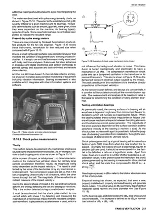 15 Fan vibration
additional readings should be taken to avoid misinterpreting the
data.
The meter was best used with spike energy severity charts, as
shown in Figure 15.16. These led to the establishment of g-SE
severity criteria for a given machine and its bearings. No spe-
cific severity levels such as smooth, good etc. were given, since
they were dependent on the machine, its bearing type(s),
speed and loads. Some case histories have nevertheless been
plotted to indicate the resultant range.
Present day spike energy meters
These are now produced by Rockwell Automation Ltd who of-
fers products for the fan site engineer. Figure 15.17 shows
these instruments, remarkable for their reduced size when
compared with Figure 15.15.
One is a small lightweight portable data collector/analyser that
monitors the condition of equipment found in many process in-
dustries. It is easy to use and has features normally associated
with bulky real time analysers. It also uses the latest advances
in analogue and digital electronics and screen technology to
provide speedy and accurate and both unlimited and reliable
data collection.
Another is a Windows-based, 2-channel data collector and sig-
nal analyser. It enables easy condition monitoring of equipment
including vibration information. Bearing assessment is also
available which integrates with other information systems and
software.
Figure15.17Datacollectoranddatacollector/analyser
Courtesy of Rockwell Automation Ltd
15.10.2 Shock pulse measurements
Theory
This method detects development of a mechanical shockwave
caused by the impact between two bodies. As an example, con-
sider a ball dropping onto a bar as shown in Figure 15.18.
At the moment of impact, or initial phase 1, no detectable defor-
mation of the material has yet taken place. An infinitely large
particle acceleration therefore results, its magnitude being
solely dependent on the impact velocity v. The result is unaf-
fected by the sizes of the two bodies or by any mechanical vi-
bration present. Two compression waves are set up, that in the
bar propagating ultrasonically in all directions, whilst the other
travels through the ball. The magnitude of the wavefront is an
indirect measure of the impact velocity v.
During the second phase of impact 2, the ball and bar surfaces
deform, the energy deflecting the bar and setting up vibrations.
This is the motion detected during normal vibration analysis.
It must be emphasized that the shock pulse method is con-
cerned solely with phase 1 by detecting and measuring the
magnitude of a mechanical impact from the resultant compres-
sion wavefront. A piezoelectric accelerometer is used, which is
Q
i,
I ,I
T
I v
I
L
v
| --A---
2
,t
VV I- -.
A = f(v)
Figure15.18Illustrationofshockpulsemechanismduringimpact
not influenced by background vibration or noise. This trans-
ducer is tuned mechanically and electrically to have a
resonance of 32 kHz. The compression wavefront or shock
pulse sets up a dampened oscillation in the transducer at its
resonant frequency. This also is shown in Figure 15.18 as the
dampened transient electrical output caused by the impact.
The peak amplitude of this oscillation (A) is therefore directly
proportional to the impact velocity v.
As the transient is well defined, and decays at a constant rate, it
is possible to filter out electronically all the normal vibration sig-
nals. The measurement and analysis of its maximum value is
the basis for determining the condition of rolling element bear-
ings.
Testing anti-friction bearings
As previously stated, the running surface of a bearing will al-
ways have a degree of roughness, from microscopic flaws or in-
dentations which will increase as it approaches failure. When
the bearing rotates these surface irregularities or fatigue crat-
ers will cause mechanical impacts between the rolling elements
and thus become a shock pulse generator. The magnitude of
the shock pulses is dependent on the surface condition and the
peripheral velocity of the bearing (ocrev/min x size). As the
shock pulses increase with age it is possible to follow the prog-
ress of a bearing's condition from installation, through the vari-
ous stages of deterioration to ultimate failure.
Shock pulses generated by a typical bearing will increase by a
factor of up to 1000 times from when it is new to when it is re-
placed. To simplify the readout of such a large range, figures in
decibels (dB) are used. It should be remembered that the deci-
bel is by definition a ratio on a logarithmic scale. Apart from
noise, it can and is used for a number of other purposes e.g. ac-
celeration values. In the present case the intensity of the shock
pulses generated by the bearing is measured in dBsv (decibel
shock value) and the scale thus compressed to 60 dB sv, i.e.
1000
20 log-
1
Readings expressed in dB sv refer to the total or absolute value
of the shock pulses.
Empirical testing has shown, as expected, that even a new,
properly installed and properly lubricated bearing will generate
shock pulses. This initial value or dBi is primarily dependent on
rotational speed rev/min and bore diameter mm (see Figure
15.19).
As the bearing ages and deteriorates the dBsvtotal shock pulse
value increases. This increase is defined as its dBN or normal-
ized value i.e. dBN = dBsv - dBi.
FANS & VENTILATION 251
 