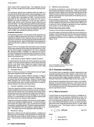 15 Fan vibration
ducer output which measured dBsv. This additional amount
was, of course, the dBN and a direct indicator of bearing condi-
tion.
The transducer signals were compared within the meter to a
manually set threshold level, which could be adjusted by rotat-
ing the large outer dial relative to the large black stationary ar-
row. Starting with a dial setting of 0 dBN1 a continuous tone,
generated by the instrument, was heard from the built in
speaker and external earphones. As the dial was turned to
higher scale values, a point would be located where the tone
was intermittent. This dBN reading was defined as the bearing's
carpet value dBc. By continuing to turn the scale to higher read-
ings, the tones became more and more intermittent, until they
finally disappeared. This value of dBNwas defined as dBM maxi-
mum or peak, and indicated the bearing condition.
Amplitude distribution
During bearing operation, not only peak shocks appeared, but
a number of differing amplitudes and rates of occurrence. The
relationship between shock amplitude read on the dBN scale
and rate or number per unit time gave the amplitude distribution
of the bearing shocks. Again the distribution was assessed by
listening to the built in speaker on the meter or the external ear-
phones.
Figure 15.23 is an evaluation flow chart where every individual
shock pulse measured at the meter was represented by a verti-
cal line whose height corresponded to the shock amplitude
dBN. Bearing condition, installation, fit, alignment and lubrica-
tion were all assessed by measurements of maximum and car-
pet values. Additional comments in explanation of some of the
items in the flowchart are:
a) Good bearing, properly installed, properly lubricated
In a good bearing, the shocks are mainly caused by the rolling
contact on normal surface roughness, which means that there
will be a low shock noise carpet and random shocks with
slightly higher value. The carpet value should be under 10dBN
and the peak value under 20dBN.
b) Damaged bearing
When the bearing raceways or rolling elements are damaged,
high peak amplitude shocks will appear.
Through coincidence between different damages in different
running surfaces, these shocks will appear randomly. Often,
the carpet value will be below 20dBN. However if the bearing is
badly damaged, the overall surface roughness will increase
and so will the carpet value. Usually however there is a large dif-
ference between the peak and carpet values.
c) Improper installation or lack of lubricant
These are operating condition problems. If the bearing is im-
properly installed (out-of-round or pinched housing, too tight or
loose a fit) the internal load in the bearing will increase locally
and thereby the shocks caused by the rolling motion will also in-
crease even if the bearing is not yet damaged on its running
surfaces. It is characteristic of this type of problem that the peak
and carpet values are relatively close together.
A bearing running with insufficient lubricant has a shock pattern
similar to an improperly installed bearing. The lack of lubricant
will increase the carpet value. Lack of lubricant will normally
only appear in greased bearings. Therefore, greasing the bear-
ing is recommended when an increase in carpet value is no-
ticed. The carpet value should decrease after lubrication.
d) Mechanical rubbing
Mechanical rubbing near the bearing between a rotating and
stationary part (for example, rubbing between the bearing seal
and shaft) will cause rhythmic shock bursts at a certain dBN
level. They are easy to identify because of their repetitive na-
ture.
e) Machine cycle load shocks
If a bearing is exposed to a cyclic shock load, a measurable
shock signal may appear in the bearing. These shocks will ap-
pear with a rhythm related to the machine working cycle and are
therefore simple to determine and isolate. They will be very re-
petitive but the peak and carpet values of the bearing can usu-
ally. be determined.
Pinion damage in a gear box can also generate a shock pattern
similar to the above load shocks. These shocks will appear with
a rhythm related to the speed of the shaft involved. Moreover, it
is typical for pinion damage to generate the same repetitive
shock pattern on all the bearings involved.
Present day shock pulse meters
These too have changed considerably from the early meters.
One of the meters is produced by SPM Instruments AB and is a
portable, multi-functional instrument for bearing and lubrication
condition monitoring, vibration analysis. It includes corrective
maintenance features such as balancing and alignment, see
Figure 15.24.
Figure 15.24 Portable machine condition analyser
Courtesy of SPM Instrument AB
15.11 Kurtosis monitoring
The Kurtosis meter as applied to vibration measurement was
originally manufactured by CML Systems under licence from
the then British Steel Corporation. Both companies have long
been subsumed within larger industrial enterprises - CML by
Rockwell Automation and British Steel by the Corus Group.
At the present time therefore the Kurtosis meter is not available.
Because of its potential for producing a result which was not
wholly dependent on trending, this is of some regret to the au-
thor. He therefore felt that the following descriptive material de-
served a permanent record:
15.11.1 What is Kurtosis?
It should firstly be recognised that Kurtosis is a statistical pa-
rameter widely used in the analysis of distribution curves. If we
have a number of measurements to plot, the value which oc-
curs most frequently is called the mode. In a normal distribu-
tion, a symmetrical bell-shaped curve can be drawn having its
peak at the mode. Originally derived by Gauss, it is often called
the Gaussian curve. The Kurtosis value 132 is defined in the
equations below:
13
2 = l x f_+~(x- ,x)4P(x)dx Equ 15.9
e4
where"
x = measurement
x = mean value ofx
254 FANS & VENTILATION
 