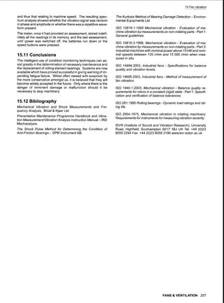15 Fan vibration
and thus that relating to machine speed. The resulting spec-
trum analysis showed whether the vibration signal was random
in phase and amplitude or whether there was a repetitive wave-
form present.
The meter, once it had provided an assessment, stored indefi-
nitely all the readings in its memory, and the last assessment,
until power was switched off, the batteries run down or the
speed buttons were pressed.
15.11 Conclusions
The intelligent use of condition monitoring techniques can as-
sist greatly in the determination of necessary maintenance and
the replacement of rolling element bearings. Systems are now
available which have proved successful in giving warning of im-
pending fatigue failure. Whilst often viewed with suspicion by
the more conservative amongst us, it is believed that they will
become widely accepted in the future. Only where there is the
danger of imminent damage or malfunction should it be
necessary to stop machinery.
15.12 Bibliography
Mechanical Vibration and Shock Measurements and Fre-
quency Analysis, BrL~el& Kjaer Ltd.
Preventative Maintenance Programme Handbook and Vibra-
tion Measurement/Vibration Analysis Instruction Manual-IRD
Mechanalysis.
The Shock Pulse Method for Determining the Condition of
Anti-Friction Bearings- SPM Instrument AB.
The Kurtosis Method of Bearing Damage Detection- Environ-
mental Equipments Ltd.
ISO 10816-1:1995 Mechanical vibration - Evaluation of ma-
chine vibration by measurements on non-rotating parts - Part 1:
General guidelines.
ISO 10816-3:1998, Mechanical vibration - Evaluation of ma-
chine vibration by measurements on non-rotating parts - Part 3:
Industrial machines with nominal power above 15 kW and nom-
inal speeds between 120 r/min and 15 000 r/min when mea-
sured in situ.
ISO 14694:2003, Industrial fans - Specifications for balance
quality and vibration levels.
ISO 14695:2003, Industrial fans - Method of measurement of
fan vibration.
ISO 1940-1:2003, Mechanical vibration - Balance quafity re-
quirements for rotors in a constant (rigid) state - Part 1: Specifi-
cation and verification of balance tolerances.
ISO 281:1990 Rolling bearings - Dynamic load ratings and rat-
ing life.
ISO 2954-1975, Mechanical vibration in rotating machinery.
Requirements for instruments for measuring vibration severity.
ISVR (Institute of Sound and Vibration Research), University
Road, Highfield, Southampton S017 1BJ UK Tel: +44 (0)23
8059 2294 Fax: +44 (0)23 8059 3190 www.isvr.soton.ac.uk
FANS & VENTILATION 257
 