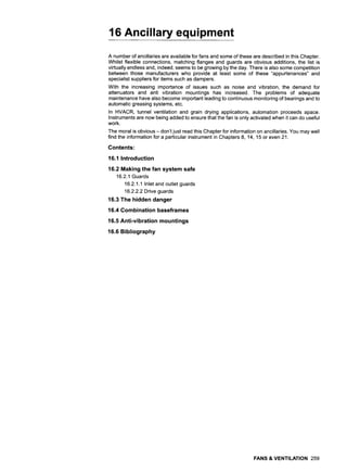 16 Ancillary equipment
A number of ancillaries are available for fans and some of these are described in this Chapter.
Whilst flexible connections, matching flanges and guards are obvious additions, the list is
virtually endless and, indeed, seems to be growing by the day. There is also some competition
between those manufacturers who provide at least some of these "appurtenances" and
specialist suppliers for items such as dampers.
With the increasing importance of issues such as noise and vibration, the demand for
attenuators and anti vibration mountings has increased. The problems of adequate
maintenance have also become important leading to continuous monitoring of bearings and to
automatic greasing systems, etc.
In HVACR, tunnel ventilation and grain drying applications, automation proceeds apace.
Instruments are now being added to ensure that the fan is only activated when it can do useful
work.
The moral is obvious - don't just read this Chapter for information on ancillaries. You may well
find the information for a particular instrument in Chapters 8, 14, 15 or even 21.
Contents:
16.1 Introduction
16.2 Making the fan system safe
16.2.1 Guards
16.2.1.1 Inlet and outlet guards
16.2.2.2 Drive guards
16.3 The hidden danger
16.4 Combination baseframes
16.5 Anti-vibration mountings
16.6 Bibliography
FANS & VENTILATION 259
 