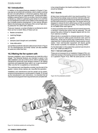 16Ancillary equipment
16.1 Introduction
In addition to the special features detailed in Chapter 8, fans
may also be furnished with ancillaries, which enable a working
fan set to be self-sufficient. In American parlance, these ancil-
lary pieces are known as "appurtenances". Exactly what differ-
entiates a special feature from an ancillary may be the subject
of debate e.g. bolted-on upstream guide vanes on an axial flow
fan are designed to provide contra-rotation to the airstream and
thus increase pressure development. In like manner diffusers
fitted to the discharge side of all types of fan convert high veloc-
ity pressures into useful static pressure.
There are, however, a number of bolted-on ancillaries for which
there can be no doubt. Many of these such as:
9 flexible connections
9 matching flanges
9 guards
9 dampers (back draught and controllable)
9 noise attenuators
can be fitted to both the inlet and outlet and are shown in Figure
16.1 for centrifugal fans, but similar "extras" are also available
for axial and mixed flow fans.
16.2 Making the fan system safe
Improper installation, use or maintenance can make fan units a
danger. The following Sections are intended to assist in the
safe installation and use of fans and to inform operating and
maintenance personnel of the dangers inherent in all rotating
machinery and especially those used in air or gas movement.
Often only the fan is supplied by a manufacturer.
The customer/user must therefore consider how the rest of the
system - motors, drives, starters, etc, may affect fan operation.
Installation and maintenance must be carried out by experi-
enced and trained persons, as discussed in Chapter 18. As well
as the manufacturer's own instructions, it is important that all
national and local government requirements are complied with.
In the United Kingdom, the Health and Safety at Work Act 1974
should be followed.
16.2.1 Guards
All fans have moving parts which may require guarding. It is a
fact of life that two danger areas are the fan inlet and outlet. Per-
fect guarding would require these to be blanked off completely-
but then there would be no air/gas flow. Fan guards have to be
designed to reduce the fan's performance as little as possible
whilst giving a good measure of safety. This requires that they
do not deflect when leant against.
In areas accessible only to experienced and trained personnel,
a standard industrial-type guard may be adequate. This will
prevent the entry of thrown or dropped objects with the mini-
mum restriction of airflow.
Where the fan is accessible to untrained personnel or the gen-
eral public maximum safety guards should be used, even for
DIDW fans, at the cost of some loss of performance. Fans lo-
cated less than 2 metres above the floor require special consid-
eration. Even roof-mounted equipment will require guards
when access is possible, for example, by climbing children.
For full information on this subject the customer/user should re-
fer to ISO 12499 and AMCA 410.
16.2.1.1 Inlet and outlet guards
These are not necessary for an Installation Category D fan, pro-
vided that access to the ducting cannot be made whilst the fan
is in operation (Figure 16.2). With the same proviso, an inlet
Figure16.2Fanprotectedbyductwork
Figure16.1Ancillariesavailablewithcentrifugalfans
260 FANS & VENTILATION
 