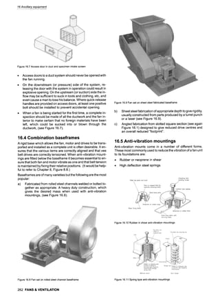 16Ancillary equipment
Figure16.7Accessdoorin ductandspecimenintakescreen
Access doors to a duct system should never be opened with
the fan running.
On the downstream (or pressure) side of the system, re-
leasing the door with the system in operation could result in
explosive opening. On the upstream (or suction) side the in-
flow may be sufficient to suck in tools and clothing, etc, and
even cause a man to lose his balance. Where quick-release
handles are provided on access doors, at least one positive
bolt should be installed to prevent accidental opening.
When a fan is being started for the first time, a complete in-
spection should be made of all the ductwork and the fan in-
terior to make certain that no foreign materials have been
left, which could be sucked into or blown through the
ductwork, (see Figure 16.7).
16.4 Combination baseframes
A rigid base which allows the fan, motor and drives to be trans-
ported and installed as a complete unit is often desirable. It en-
sures that the various items are correctly aligned and that vee
belt drives are correctly tensioned. When anti-vibration mount-
ings are fitted below the baseframe it becomes essential to en-
sure that both fan and motor vibrate as one and that belt tension
is maintained by fixing their relative positions. (It would be help-
ful to refer to Chapter 8, Figure 8.8.)
Baseframes are of many varieties but the following are the most
popular:
a) Fabricated from rolled steel channels welded or bolted to-
gether as appropriate. A heavy duty construction, which
gives the desired mass when used with anti-vibration
mountings, (see Figure 16.8).
Figure16.9Fanseton sheetsteelfabricatedbaseframe
b) Sheet steel fabrication of appropriate depth to give rigidity,
usually constructed from parts produced by a turret punch
or a laser (see Figure 16.9).
c) Angled fabrication from slotted square section (see again
Figure 16.1 ) designed to give reduced drive centres and
an overall reduced "footprint".
16.5 Anti-vibration mountings
Anti-vibration mounts come in a number of different forms.
These most commonly used to reduce the vibration of a fan unit
to its foundations are:
9 Rubber or neoprene in shear
9 High deflection steel springs
Figure16.10Rubberin shearanti-vibrationmountings
Figure16.8Fanset on rolledsteelchannelbaseframe Figure16.11Springtypeanti-vibrationmountings
262 FANS & VENTILATION
 