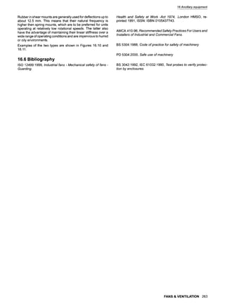 Rubber in shear mounts are generally used for deflections up to
about 12.5 mm. This means that their natural frequency is
higher then spring mounts, which are to be preferred for units
operating at relatively low rotational speeds. The latter also
have the advantage of maintaining their linear stiffness over a
wide range of operating conditions and are impervious to humid
or oily environments.
Examples of the two types are shown in Figures 16.10 and
16.11.
16.6 Bibliography
ISO 12499:1999, Industria/ fans - Mechanica/ safety of fans -
Guarding.
16Ancillary equipment
Health and Safety at Work -Act 1974, .London HMSO, re-
printed 1991, ISSN: ISBN 0105437743.
AMCA 410-96, Recommended Safety Practices For Users and
Installers of Industrial and Commercial Fans.
BS 5304:1988, Code of practice for safety of machinery
PD 5304:2000, Safe use of machinery
BS 3042:1992, IEC 61032:1990, Testprobes to verify protec-
tion by enclosures.
FANS & VENTILATION 263
 