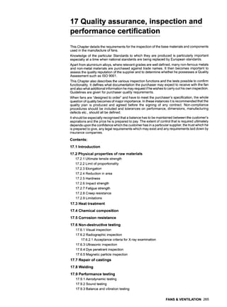 17 Quality assurance, inspection and
performance certification
This Chapter details the requirements for the inspection of the base materials and components
used in the manufacture of fans.
Knowledge of the particular Standards to which they are produced is particularly important
especially at a time when national standards are being replaced by European standards.
Apart from aluminium alloys, where relevant grades are well defined, many non-ferrous metals
and non-metal materials are purchased against trade names. It then becomes important to
assess the quality reputation of the supplier and to determine whether he possesses a Quality
Assessment such as ISO 9001.
This Chapter also describes the various inspection functions and the tests possible to confirm
functionality. It defines what documentation the purchaser may expect to receive with the fan
and also what additional information he may request if he wishes to carry out his own inspection.
Guidelines are given for purchaser quality requirements.
When fans are "designed to order" and have to meet the purchaser's specification, the whole
question of quality becomes of major importance. In these instances it is recommended that the
quality plan is produced and agreed before the signing of any contract. Non-compliance
procedures should be included and tolerances on performance, dimensions, manufacturing
defects etc., should all be defined.
It should be especially recognised that a balance has to be maintained between the customer's
aspirations and the price he is prepared to pay. The extent of control that is required ultimately
depends upon the confidence which the customer has in a particular supplier, the trust which he
is prepared to give, any legal requirements which may exist and any requirements laid down by
insurance companies.
Contents:
17.1 Introduction
17.2 Physical properties of raw materials
17.2.1 Ultimate tensile strength
17.2.2 Limit of proportionality
17.2.3 Elongation
17.2.4 Reduction in area
17.2.5 Hardness
17.2.6 Impact strength
17.2.7 Fatigue strength
17.2.8 Creep resistance
17.2.9 Limitations
17.3 Heat treatment
17.4 Chemical composition
17.5 Corrosion resistance
17.6 Non-destructive testing
17.6.1 Visual inspection
17.6.2 Radiographic inspection
17.6.2.1 Acceptance criteria for X-ray examination
17.6.3 Ultrasonic inspection
17.6.4 Dye penetrant inspection
17.6.5 Magnetic particle inspection
17.7 Repair of castings
17.8 Welding
17.9 Performance testing
17.9.1 Aerodynamic testing
17.9.2 Sound testing
17.9.3 Balance and vibration testing
FANS & VENTILATION 265
 