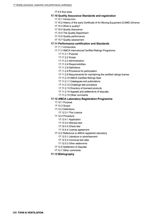 17 Quality assurance, inspection and performance certification
17.9.4 Run tests
17.10 Quality Assurance Standards and registration
17.10.1 Introduction
17.10.2 History of the early Certificate of Air Moving Equipment (CAME) Scheme
17.10.3 What is quality?
17.10.4 Quality Assurance
17.10.5 The Quality Department
17.10.6 Quality performance
17.10.7 Quality assessment
17.11 Performance certification and Standards
17.11.1 Introduction
17.11.2 AMCA International Certified Ratings Programme
17.11.2.1 Purpose
17.11.2.2 Scope
17.11.2.3 Administration
17.11.2.4 Responsibilities
17.11.2.5 Definitions
17.11.2.6 Procedure for participation
17.11.2.9 Requirements for maintaining the certified ratings license
17.11.2.10 AMCA Certified Ratings Seal
17.11.2.11 Catalogues and publications
17.11.2.12 Challenge test procedure
17.11.2.13 Directory of licensed products
17.11.2.14 Appeals and settlements of disputes
17.11.2.15 Other comments
17.12 AMCA Laboratory Registration Programme
17.12.1 Purpose
17.12.2 Scope
17.12.3 Definitions
17.12.3.1 The Licence
17.12.4 Procedure
17.12.4.1 Application
17.12.4.2 Witness test
17.12.4.3 Check test
17.12.4.4 License agreement
17.12.5 Reference to AMCA registered laboratory
17.12.5.1 Literature or advertisement
17.12.5.2 Individual test data
17.12.5.3 Other statements
17.12.6 Settlement of disputes
17.12.7 Other comments
17.13 Bibliography
266 FANS & VENTILATION
 