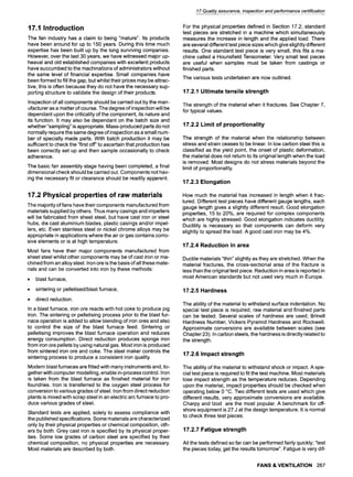 17.1 Introduction
The fan industry has a claim to being "mature". Its products
have been around for up to 150 years. During this time much
expertise has been built up by the long surviving companies.
However, over the last 30 years, we have witnessed major up-
heaval and old established companies with excellent products
have succumbed to the machinations of administrators without
the same level of financial expertise. Small companies have
been formed to fill the gap, but whilst their prices may be attrac-
tive, this is often because they do not have the necessary sup-
porting structure to validate the design of their products.
Inspection of all components should be carried out by the man-
ufacturer as a matter of course. The degree of inspection will be
dependant upon the criticality of the component, its nature and
its function. It may also be dependant on the batch size and
whether "sampling" is appropriate. Mass-produced parts do not
normally require the same degree of inspection as a small num-
ber of specially made parts. With batch production it may be
sufficient to check the "first off" to ascertain that production has
been correctly set up and then sample occasionally to check
adherence.
The basic fan assembly stage having been completed, a final
dimensional check should be carried out. Components not hav-
ing the necessary fit or clearance should be readily apparent.
17.2 Physical properties of raw materials
The majority of fans have their components manufactured from
materials supplied by others, Thus many casings and impellers
will be fabricated from sheet steel, but have cast iron or steel
hubs, die cast aluminium blades, plastic casings and/or impel-
lers, etc. Even stainless steel or nickel chrome alloys may be
appropriate in applications where the air or gas contains corro-
sive elements or is at high temperature.
Most fans have their major components manufactured from
sheet steel whilst other components may be of cast iron or ma-
chined from an alloy steel. Iron ore is the basis of all these mate-
rials and can be converted into iron by these methods:
9 blast furnace,
9 sintering or pelletised/blastfurnace,
9 direct reduction.
In a blast furnace, iron ore reacts with hot coke to produce pig
iron. The sintering or pelletising process prior to the blast fur-
nace operation is added to allow blending of iron ores and also
to control the size of the blast furnace feed. Sintering or
pelletising improves the blast furnace operation and reduces
energy consumption. Direct reduction produces sponge iron
from iron ore pellets by using natural gas. Most iron is produced
from sintered iron ore and coke. The steel maker controls the
sintering process to produce a consistent iron quality.
Modern blast furnaces are fitted with many instruments and, to-
gether with computer modelling, enable in-process control. Iron
is taken from the blast furnace as finished material for iron
foundries. Iron is transferred to the oxygen steel process for
conversion to various grades of steel. Iron from direct reduction
plants is mixed with scrap steel in an electric arc furnace to pro-
duce various grades of steel.
Standard tests are applied, solely to assess compliance with
the published specifications. Some materials are characterized
only by their physical properties or chemical composition, oth-
ers by both. Grey cast iron is specified by its physical proper-
ties. Some low grades of carbon steel are specified by their
chemical composition, no physical properties are necessary.
Most materials are described by both.
17 Quality assurance, inspection and performance certification
For the physical properties defined in Section 17.2, standard
test pieces are stretched in a machine which simultaneously
measures the increase in length and the applied load. There
are several different test piece sizes which give slightly different
results. One standard test piece is very small, this fits a ma-
chine called a Hounsfield Tensometer. Very small test pieces
are useful when samples must be taken from castings or
finished parts.
The various tests undertaken are now outlined.
17.2.1 Ultimate tensile strength
The strength of the material when it fractures. See Chapter 7,
for typical values.
17.2.2 Limit of proportionality
The strength of the material when the relationship between
stress and strain ceases to be linear. In low carbon steel this is
classified as the yield point, the onset of plastic deformation,
the material does not return to its original length when the load
is removed. Most designs do not stress materials beyond the
limit of proportionality.
17.2.3 Elongation
How much the material has increased in length when it frac-
tured. Different test pieces have different gauge lengths, each
gauge length gives a slightly different result. Good elongation
properties, 15 to 20%, are required for complex components
which are highly stressed. Good elongation indicates ductility.
Ductility is necessary so that components can deform very
slightly to spread the load. A good cast iron may be 4%.
17.2.4 Reduction in area
Ductile materials "thin" slightly as they are stretched. When the
material fractures, the cross-sectional area of the fracture is
less than the original test piece. Reduction in area is reported in
most American standards but not used very much in Europe.
17.2.5 Hardness
The ability of the material to withstand surface indentation. No
special test piece is required, raw material and finished parts
can be tested. Several scales of hardness are used; Brinell
Hardness Number, Vickers Pyramid Hardness and Rockwell.
Approximate conversions are available between scales (see
Chapter 23). In carbon steels, the hardness is directly related to
the strength.
17.2.6 Impact strength
The ability of the material to withstand shock or impact. A spe-
cial test piece is required to fit the test machine. Most materials
lose impact strength as the temperature reduces. Depending
upon the material, impact properties should be checked when
operating below 0 ~ Two different tests are used which give
different results, very approximate conversions are available.
Charpy and Izod are the most popular. A benchmark for off-
shore equipment is 27 J at the design temperature. It is normal
to check three test pieces.
17.2.7 Fatigue strength
All the tests defined so far can be performed fairly quickly; "test
the pieces today, get the results tomorrow". Fatigue is very dif-
FANS & VENTILATION 267
 