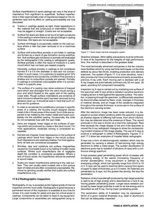 17 Quality assurance, inspection and performance certification
Surface imperfections in sand castings can vary in the level of
importance from significant to superficial. Surface imperfec-
tions in their approximate order of importance based on the im-
perfection type and its effect on casting serviceability are now
discussed:
a) Cracks in castings appear as tight, linear separations in
the material that are continuous or intermittent. Cracks
may be jagged or straight. Cracks are not acceptable.
b) Surface hot tears are likely to be found at tight curvatures
in the casting or where there is an abrupt change in casting
thickness. Hot tears are not acceptable.
c) Surface shrinkage is occasionally visible on the cast sur-
face where a riser has been removed or on a machined
surface.
d) Surface and subsurface porosity or pin-holes in castings
are formed as a result of gas formation during solidifica-
tion. Sub-surface gas inclusions or porosity are evaluated
by the radiographer if the casting is radiographic quality.
Surface porosity is often the result of moisture in a sand
mould which has not been pre-heated properly
Generally, surface porosity in castings is not considered
harmful if it is 0.8 mm diameter or less and not concen-
trated. In such cases, it is customary to explore grind 10%
of the indications and accept the condition if the porosity is
shallow and no subsurface pockets are opened. Porosity
in castings is considered unacceptable when it is concen-
