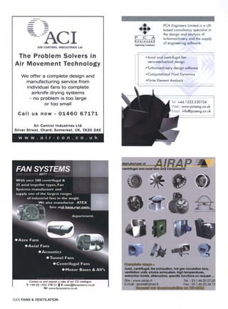 m
m m
n --m
m - -
-- --ACI
AIR CONTROL INDUSTRIES Ltd
The Problem Solvers in
Air Movement Technology
we offer a complete design and
manufacturing service from
individual fans to complete
airknife drying systems
- no problem is too large
or too small
Call us now- 01460 67171
Air Control Industries Ltd
Silver Street, Chard, Somerset, UK, TA20 2AE
www.a i r-con.co.u k
P C A
ENGXNBERS
PCA Engineers Limited is a UK-
based consultancy specialist in
the design and analysis of
turbomachinery and the supply
of engineering software.
• Axial and centrifugal fan
aero-mechanical design
=Turbomachinery design software
=Computational Fluid Dynamics
°Finite Element Analysis
44.1522.530106
www.pcaeng.co.uk
• info@pcaeng.co.uk
W: www.fansystems.co.uk
R ammm= __~ m
m ~ m mpm m m
libra m ~ ~ m mt 4m~
M~ula~Wm d . . . . . . .
amr m m m ram, m m
¢w-,'-~,J~ ¢m¢1¢=lal tmtmand ¢.~,,--,,F,¢,,-,,~-~
r
f
.a
e)
exmmc=k~~ ammm~c~m,mecm¢ fmmNom on m¢mum~.=
S#e: www.okoC).fr Tel. : 33.1.46.20.37.20
E-moN : Up<refillo bop.IV Fox: 33.1,46.20.34.13
XXX FANS & VENTILATION
 