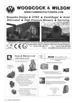 WOODCOCK & WILSON
WWW. FAN MAN UFACTU RE RS. COM
Bespoke Design • A TEX • Centrifugal • Axial
Bifurcated • High Pressure Blowers • Servicing
,r ~ . ~ . •
Woodcock & Wilson Limited, Airstream Works, Blackmoorfoot Road, Crosland Hill,
.,#fib C ( ~ Huddersfield' west Y°rkshire' HD4 7AA' United Kingd°m"
Tel: +44 (0) 1484462 777 Fax: +44 (0) 1484462 888
.. L~o,~.,~.. Email: sales@fanmanufacturers.com
Fans & Blowers Ltd ,:'~ ~,
INDUSTRIAL FANS ......
A......._
Designed &
manufactured
in house
www.fansandblowers, com
MLaJN AcousticsLtd
=,, ,
etJr~~la~
lea=~ IN~3
WWW. MAN-ACOUSTICS.COM
Combustion, Process, Environmental
Pressed type fan in kit form for export
Landfill & Natural gas, ATEX zone 1 8, 2
VDI2263 explosion resistant
Stainless steels, Special finishes
Single, two & three stage designs
R & D facility, BS 848 testing
Acoustic treatment
Walrow Industrial Estate. Highbndge
Somerset TA9 4AG UK
Tel: 44 (0) 1278 784004
Fax: 44 (0) 1278 786910
E-mail: lab-sales@ btconnect.com
L
MAN Acousbcs Ltd a ~,ng noesecontrol company
Wdh app4c.atK~nsworl~wKJespeoal:s~ng,n
InKJustnalFan Noisecles~ned to meet and exceed
strict cun'ent noesecontTo4level requ,~ts
SpeoahsJng ,n 0elfvenng bespoke equ:pment+proud,
all ,mcKxlantabddyto I=stento our customer needs
have pco<tucedsome outstand,ng protects
MAN Acoust~s products :r~ude Acoustic ErK::k:)sures.
Soun<JHavens. Test Cells. Eng.neTest Cells, Clean Rooms.
Rectangular and CwcutarS~tencers.and a range of hearT-
duty dampers incJudmngPower Savln<jRa<j,alVane Inlet
Contro~Dampers
MAN Acoustics Lid
Walrow Industnal Estate
Highbndge
Somerset
TA9 4AG
UK
E-ma,l: sales@man-acoust,cs, corn
XXXII FANS & VENTILATION
 