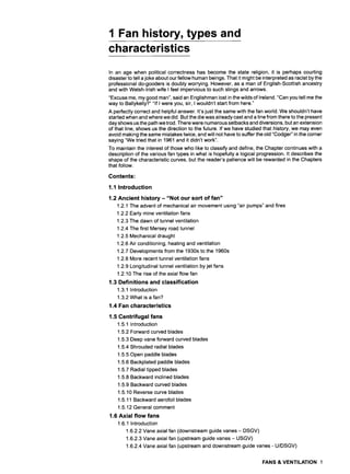 1 Fan history, types and
characteristics
In an age when political correctness has become the state religion, it is perhaps courting
disaster to tell a joke about our fellow human beings. That it might be interpreted as racist by the
professional do-gooders is doubly worrying. However, as a man of English-Scottish ancestry
and with Welsh-Irish wife I feel impervious to such slings and arrows.
"Excuse me, my good man", said an Englishman lost in the wilds of Ireland. "Can you tell me the
way to Ballykelly?.....If l were you, sir, I wouldn't start from here."
A perfectly correct and helpful answer. It's just the same with the fan world. We shouldn't have
started when and where we did. But the die was already cast and a line from there to the present
day shows us the path we trod. There were numerous setbacks and diversions, but an extension
of that line, shows us the direction to the future. If we have studied that history, we may even
avoid making the same mistakes twice, and will not have to suffer the old "Codger" in the corner
saying "We tried that in 1961 and it didn't work".
To maintain the interest of those who like to classify and define, the Chapter continues with a
description of the various fan types in what is hopefully a logical progression. It describes the
shape of the characteristic curves, but the reader's patience will be rewarded in the Chapters
that follow.
Contents:
1.1 Introduction
1.2 Ancient history - "Not our sort of fan"
1.2.1 The advent of mechanical air movement using "air pumps" and fires
1.2.2 Early mine ventilation fans
1.2.3 The dawn of tunnel ventilation
1.2.4 The first Mersey road tunnel
1.2.5 Mechanical draught
1.2.6 Air conditioning, heating and ventilation
1.2.7 Developments from the 1930s to the 1960s
1.2.8 More recent tunnel ventilation fans
1.2.9 Longitudinal tunnel ventilation by jet fans
1.2.10 The rise of the axial flow fan
1.3 Definitions and classification
1.3.1 Introduction
1.3.2 What is a fan?
1.4 Fan characteristics
1.5 Centrifugal fans
1.5.1 Introduction
1.5.2 Forward curved blades
1.5.3 Deep vane forward curved blades
1.5.4 Shrouded radial blades
1.5.5 Open paddle blades
1.5.6 Backplated paddle blades
1.5.7 Radial tipped blades
1.5.8 Backward inclined blades
1.5.9 Backward curved blades
1.5.10 Reverse curve blades
1.5.11 Backward aerofoil blades
1.5.12 General comment
1.6 Axial flow fans
1.6.1 Introduction
1.6.2.2 Vane axial fan (downstream guide vanes- DSGV)
1.6.2.3 Vane axial fan (upstream guide vanes- USGV)
1.6.2.4 Vane axial fan (upstream and downstream guide vanes - U/DSGV)
FANS & VENTILATION 1
 