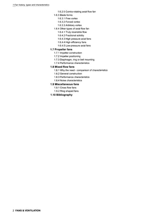1 Fan history, types and characteristics
1.6.2.5 Contra-rotating axial flow fan
1.6.3 Blade forms
1.6.3.1 Free vortex
1.6.3.2 Forced vortex
1.6.3.3 Arbitrary vortex
1.6.4 Other types of axial flow fan
1.6.4.1 Truly reversible flow
1.6.4.2 Fractional solidity
1.6.4.3 High pressure axial fans
1.6.4.4 High efficiency fans
1.6.4.5 Low-pressure axial fans
1.7 Propeller fans
1.7.1 Impeller construction
1.7.2 Impeller positioning
1.7.3 Diaphragm, ring or bell mounting
1.7.4 Performance characteristics
1.8 Mixed flow fans
1.8.1 Why the need - comparison of characteristics
1.8.2 General construction
1.8.3 Performance characteristics
1.8.4 Noise characteristics
1.9 Miscellaneous fans
1.9.1 Cross flow fans
1.9.2 Ring shaped fans
1.10 Bibliography
2 FANS & VENTILATION
 
