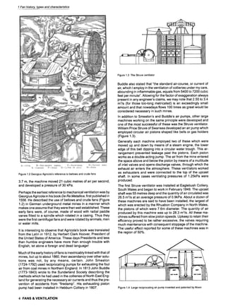1 Fan history, types and characteristics
Figure 1.2 Georgius Agricola's reference to bellows and crude fans
3.7 m, the machine moved 21 cubic metres of air per second,
and developed a pressure of 30 kPa.
Perhaps the earliest reference to mechanical ventilation was by
Georgius Agricola in his book De Re Metallica, first published in
1556. He described the use of bellows and crude fans (Figure
1.2) in German underground metal mines in a manner which
makes one assume that they were then well established. These
early fans were, of course, made of wood with radial paddle
vanes fitted to a spindle which rotated in a casing. Thus they
were the first centrifugal fans and were rotated by animals, men
or water mills.
It is interesting to observe that Agricola's book was translated
from the Latin in 1912, by Herbert Clark Hoover, President of
the United States of America. These days Presidents and less
than humble engineers have more than enough trouble with
English, let alone a foreign and dead language!
Much of the early history of fans is inextricably linked with that of
mines, but up to about 1860, their ascendancy over other solu-
tions was not, by any means, certain. John Smeaton
(1724-1792) used reciprocating pumps for exhausting the foul
air from coal mines in Northern England. In 1813 John Buddle
(1773-1843) wrote to the Sunderland Society describing the
methods which he had used in the collieries of North East Eng-
land for generating the necessary air currents and thus the pre-
vention of accidents from "firedamp". His exhausting piston
pump had been installed in Hebburn Colliery in 1807.
Figure 1.3 The Struve ventilator
Buddle also stated that "the standard air-course, or current of
air, which I employ in the ventilation of collieries under my care,
abounding in inflammable gas, equals from 5400 to 7200 cubic
feet per minute". Allowing for the factor of exaggeration always
present in any engineer's claims, we may note that 2.55 to 3.4
m3/s (for those too-long metricated) is an exceedingly small
amount and that nowadays flows 100 times as great would be
considered necessary in such mines.
In addition to Smeaton's and Buddle's air pumps, other large
machines working on the same principle were developed and
one of the most successful of these was the Struve ventilator.
William Price Struve of Swansea developed an air pump which
employed circular air pistons shaped like bells or gas holders
(Figure 1.3).
Generally each machine employed two of these which were
moved up and down by means of a steam engine, the lower
edge of this bell dipping into a circular water trough. This ar-
rangement prevented leakage past the pistons. Each piston
works as a double-acting pump. The air from the mine entered
the space above and below the piston by means of a multitude
of inlet valves and opens discharge valves, through which the
exhaust air enters the atmosphere. These ventilators worked
as exhausters and were connected to the top of the upcast
shaft. In some cases ventilating pressures of 1.25kPa were
produced.
The first Struve ventilator was installed at Eaglebush Colliery,
South Wales and began to work in February 1849. The upcast
shaft was 55 metres deep and the quantity of air circulated was
26.5 m3/s at an average pressure of 0.9kPa. About a dozen of
these machines are said to have been installed, the largest of
which was erected by the Rhuabon Company in North Wales,
the pistons of which were 7.6m diameter. The quantity of air
produced by this machine was up to 28.3 m3/s. All these ma-
chines suffered from slow piston speeds. Upkeep to retain their
efficiency proved to be rather excessive, the valves requiring
much maintenance with consequent stoppage of the machine.
The useful effect reported for some of these machines was in
the region of 50%.
. . . . . . . . . . . . .
Figure 1.4 Large reciprocating air pump invented and patented by Nixon
4 FANS & VENTILATION
 