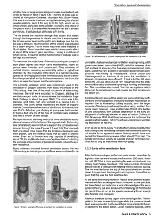 1 Fan history, types and characteristics
Another type of large reciprocating pump was invented and pat-
ented by Nixon in 1861 (Figure 1.4). The first of these was in-
stalled at Navigation Collieries, Mountain Ash, South Wales;
this was a horizontal machine having two rectangular shaped
wooden pistons, each 9.1m long by 6.7m high, which ran on
small wheels along rails in the wooden cylinders. The stroke of
the pistons was 1.83m and when the machine ran at 6 89
strokes
per minute, it delivered air at the rate of 44 m3/s.
The air enters the machine through flap valves and leaves
through discharge valves. In Nixon's machine it was not possi-
ble to have water seals on the piston and leakage past the pis-
ton was a difficulty. The movement of the pistons was actuated
by a steam engine. Two of these machines were installed in
South Wales. Nixon's ventilator was said to have a useful effect
of about 46% when in good condition. Having a multitude of
small valves, it required careful maintenance if leakage was to
be kept at a minimum.
To overcome the objections of the reciprocating air pumps of
slow piston speed and much valve maintenance, rotary air
pumps were invented and constructed. They consisted of
vertical drums revolving eccentrically within a cylindrical
chamber. By the revolution of the drum in a cylinder housing,
spaces of varying capacity were formed causing the air to enter
from the upcast shaft and by further movement of the drum, the
return air was discharged into the atmosphere.
The Lemielle ventilator, which was extensively used in the
ventilation of Belgian collieries, from about the middle of the
19th century, was one of the most successful of these rotary
machines. Several were exported to England, starting the
ventilation export trade. An example was that installed at Page
Bank Colliery in about the year 1860. The drum was 4.6m
diameter and 9.8m high and worked in a casing 6.9m in
diameter. The useful effect reported by the North of England
Institute Committee on Mechanical Ventilators for this machine
was 23.4%. A further type of rotary air pump was that invented
by Cooke, but very few of this type of ventilator were installed,
and little is known of their design.
Perhaps the most alarming method of mine ventilation was to
place a furnace at the bottom of the upcast shaft. By burning
coal (what else?) a current of airto support the combustion was
induced through the mine (Figures 1.5 and 1.6). The "stack-ef-
fect" of a deep mine meant that the pressure developed was
then greater, and the method could not be used in shallow
mines. Even so, a furnace was only capable of developing
about 750 Pa and Buddle had to use "split ventilation" - dividing
the workings into a number of parallel circuits to reduce the sys-
tem resistance.
Many collieries favoured furnace ventilation around the mid
19th century as both air pumps and fans were considered to be
Figure1.5Earlyexampleoffurnaceat surfaceforventilationofa mine
Figure1.6Earlyexampleoffurnaceundergroundforventilationofa mine
unreliable. Just as mechanical ventilation was improving, a UK
government select committee (1852), with that lateness of re-
port and lack of accuracy that has always characterized politi-
cians, stated that "any system of ventilation depending on com-
plicated machinery is inadvisable, since under any
disarrangement or fracture of its parts the ventilation is
stopped, or becomes less efficient". It took a further 60 years
before the UK Coal Mines Act of 1911 recognised that this prob-
lem could be easily overcome by having a running and standby
fan. The committee also stated "that the two systems which
alone can be considered as rival powers are the furnace and
the steam jet".
Experiments soon proved that steam jets were extremely ineffi-
cient and were incapable of producing the larger flowrates of air
required due to increasing colliery outputs, and the larger
amounts of firedamp (methane) therefore being emitted. Fur-
naces could, however, cope and Nicholas Wood, (the backer
of, and collaborator, with George Stephenson in the early de-
velopment of railways) showed in tests at Hetton Colliery on
13th November 1852, that three furnaces at the bottom of the
upcast shaft circulated 106 m3/s with an underground ventilat-
ing depression of 486 Pa.
Even as late as 1946, Copy Pit and Clifton Colliery near Burnley
had underground ventilating furnaces with chimneys belching
out smoke for no apparent reason. Nobody would have sus-
pected that these chimneys were in fact about 275 m high. The
outlets were known locally as cupolas and can only have sur-
vived for so 10ng as the mines were non-gassy.
1.2.2 Early mine ventilation fans
After the fans employed in German metal mines, described by
Agricola, their use went into decline for almost 250 years. It was
not until 1827 that a mine ventilating fan was re-introduced to a
colliery near Paisley, Scotland. This had a number of inclined
blades fixed to a vertical shaft rotating within a circular casing.
The fan was fitted over the top of the upcast shaft and air was
drawn through it and discharged to atmosphere. It could be ar-
gued that this was the first axial flow fan.
At the same time many mines in France and Germany experi-
mented with fans working on the Archimedean screw principle,
but these failed, not only from a lack of knowledge of the aero-
dynamic theory, but also because the metallurgy of the time did
not permit them to run at the speeds necessary for an accept-
able flowrate and pressure.
Attention therefore turned again to the centrifugal fan. The im-
peller of this was inherently stronger whilst the pressure devel-
oped was augmented by the centrifugal force applied to the air,
in addition to the blade action. Lower rotational speeds, within
FANS & VENTILATION 5
 