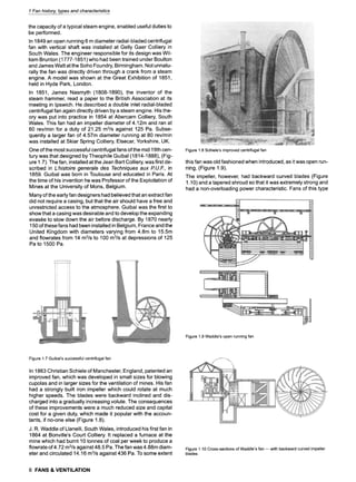 1 Fan history, types and characteristics
the capacity of a typical steam engine, enabled useful duties to
be performed.
In 1849 an open running 6 m diameter radial-bladed centrifugal
fan with vertical shaft was installed at Gelly Gaer Colliery in
South Wales. The engineer responsible for its design was Wil-
liam Brunton (1777-1851 ) who had been trained under Boulton
and James Watt at the Soho Foundry, Birmingham. Not unnatu-
rally the fan was directly driven through a crank from a steam
engine. A model was shown at the Great Exhibition of 1851,
held in Hyde Park, London.
In 1851, James Nasmyth (1808-1890), the inventor of the
steam hammer, read a paper to the British Association at its
meeting in Ipswich. He described a double inlet radial-bladed
centrifugal fan again directly driven by a steam engine. His the-
ory was put into practice in 1854 at Abercarn Colliery, South
Wales. This fan had an impeller diameter of 4.12m and ran at
60 rev/min for a duty of 21.25 m3/s against 125 Pa. Subse-
quently a larger fan of 4.57m diameter running at 80 rev/min
was installed at Skiar Spring Colliery, Elsecar, Yorkshire, UK.
One of the most successful centrifugal fans of the mid 19th cen-
tury was that designed by Theophile Guibal (1814-1888), (Fig-
ure 1.7). The fan, installed at the Jean Bart Colliery, was first de-
scribed in L'histoire generale des Techniques aux R U.F., in
1859. Guibal was born in Toulouse and educated in Paris. At
the time of his invention he was Professor of the Exploitation of
Mines at the University of Mons, Belgium.
Many of the early fan designers had believed that an extract fan
did not require a casing, but that the air should have a free and
unrestricted access to the atmosphere. Guibal was the first to
show that a casing was desirable and to develop the expanding
evasee to slow down the air before discharge. By 1870 nearly
150 of these fans had been installed in Belgium, France and the
United Kingdom with diameters varying from 4.8m to 15.5m
and flowrates from 14 m3/s to 100 m3/s at depressions of 125
Pa to 1500 Pa.
Figure1.8Schiele'simprovedcentrifugalfan
this fan was old fashioned when introduced, as it was open run-
ning, (Figure 1.9).
The impeller, however, had backward curved blades (Figure
1.10) and a tapered shroud so that it was extremely strong and
had a non-overloading power characteristic. Fans of this type
Figure1.9Waddle'sopenrunningfan
Figure1.7Guibal'ssuccessfulcentrifugalfan
In 1863 Christian Schiele of Manchester, England, patented an
improved fan, which was developed in small sizes for blowing
cupolas and in larger sizes for the ventilation of mines. His fan
had a strongly built iron impeller which could rotate at much
higher speeds. The blades were backward inclined and dis-
charged into a gradually increasing volute. The consequences
of these improvements were a much reduced size and capital
cost for a given duty, which made it popular with the accoun-
tants, if no-one else (Figure 1.8).
J. R. Waddle of Llanelli, South Wales, introduced his first fan in
1864 at Bonville's Court Colliery. It replaced a furnace at the
mine which had burnt 10 tonnes of coal per week to produce a
flowrate of 4.72 m3/sagainst 48.5 Pa. The fan was 4.88m diam-
eter and circulated 14.16 m3/s against 436 Pa. To some extent
Figure1.10Cross-sectionsofWaddle'sfan--with backwardcurvedimpeller
blades
6 FANS & VENTILATION
 