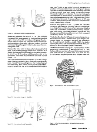 Figure1.11Cross-sectionthroughProfessorSer'sfan
were built in diameters from 3.0 m to 15.5 m. Later examples
from about 1890 were designed for higher peripheral speeds
e.g. 5.5 m diameter at 300 rev/min), permitting a significant re-
duction in size for a given duty. They were widely used through-
out South Wales and the rest of the United Kingdom, including
the mines of Cory's Navigation Collieries, the reason for men-
tioning them here!
Professor Ser of the Ec61e Centrale de Paris designed his first
fan in 1878, the theory being published in the Memoires de la
Soci6t6 des Ingenieurs Civils. Usually constructed in double in-
let form it had 32 forward curved blades either side of the
centreplate. These were of constant width but axially inclined
(Figure 1.11).
The Capell fan was designed around 1883 by the Rev George
Marie Capell, a graduate of Oxford University, and an Anglican
priest. He said "it is now getting known that the life of a small
fan, fast running, if the fan be properly constructed and bal-
anced, is longer than that of the ponderous constructions of
1 Fan history, types and characteristics
past times". In this he was putting into words what was being
practised in France and Germany. His fan (Figure 1.12) was
unique in the design of the impeller which essentially consisted
of two concentric parts each having six backward curved
blades either side of the centreplate. The inner and outer parts
were separated by a drum having six port holes designed to
have a total area equivalent to that of the impeller eyes. The in-
ner part was unshrouded. As a peak efficiency of 70% was
achieved, it may be deduced that the power of prayer exceeds
that of the Mechanics of Fluids!
Rateau's fan (Figures 1.13 and 1.14) of the late 1880s has
sometimes been called the first mixed flow unit. In reality, how-
ever, it is perhaps best described as having compound blading
with a truly axial inlet and centrifugal outlet, working in a com-
plex volute having a gradually increasing cross-section. The
blading was carefully designed for minimum shock losses and
an efficiency of 80% was claimed.
The Guibal, Ser, Capell and Rateau fans were all subject to ex-
haustive practical tests. A detailed report by the Belgian Com-
mission entitled Les Ventilateurs des Mines was published in
the Revue Universelle des Mines, Vol.20, (1892), thus starting
us along that perilous path of standardized methods of test, cer-
tification of performance and contract qualification.
The Mortier diametral Fan (Figure 1.15) was perhaps the first
tangential or cross-flow fan. It was manufactured by Louis
Galland at Chalon-sur-Saone, France. Efficiencies in excess of
70% were indicated by Charles Innes in his book The Fan
(1916), perhaps suggesting that all is not progress. Later ver-
Figure1.14Isometricviewofthe impellerof Rateau'sfan
Figure1.12Cross-sectionthroughthe Capellfan
Figure1.13Cross-sectionsthroughRateau'sfan
Figure1.15The Mortierdiametralfan - perhapsthefirsttangentialor
cross-flowfan?
FANS & VENTILATION 7
 