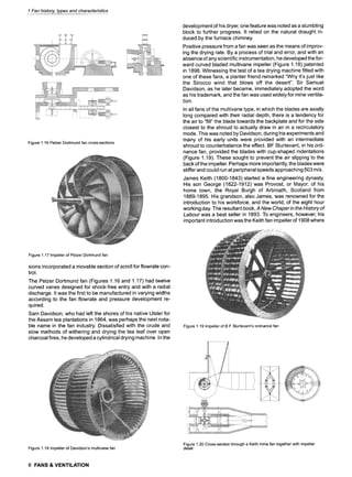 1 Fan history, types and characteristics
Figure1.16PelzerDortmundfan cross-sections
development of his dryer, one feature was noted as a stumbling
block to further progress. It relied on the natural draught in-
duced by the furnace chimney.
Positive pressure from a fan was seen as the means of improv-
ing the drying rate. By a process of trial and error, and with an
absence of any scientific instrumentation, he developed the for-
ward curved bladed multivane impeller (Figure 1.18) patented
in 1898. Witnessing the test of a tea drying machine fitted with
one of these fans, a planter friend remarked "Why it's just like
the Sirocco wind that blows off the desert". Sir Samuel
Davidson, as he later became, immediately adopted the word
as his trademark, and the fan was used widely for mine ventila-
tion.
In all fans of the multivane type, in which the blades are axially
long compared with their radial depth, there is a tendency for
the air to "fill" the blade towards the backplate and for the side
closest to the shroud to actually draw in air in a recirculatory
mode. This was noted by Davidson, during his experiments and
many of his early units were provided with an intermediate
shroud to counterbalance the effect. BF Sturtevant, in his ord-
nance fan, provided the blades with cup-shaped indentations
(Figure 1.19). These sought to prevent the air slipping to the
back of the impeller. Perhaps more importantly, the blades were
stiffer and could run at peripheral speeds approaching 503 m/s.
James Keith (1800-1843) started a fine engineering dynasty.
His son George (1822-1912) was Provost, or Mayor, of his
home town, the Royal Burgh of Arbroath, Scotland from
1889-1895. His grandson, also James, was renowned for the
introduction to his workforce, and the world, of the eight hour
working day. The resultant book, A New Chaper in the History of
Labour was a best seller in 1893. To engineers, however, his
important introduction was the Keith fan impeller of 1908 where
Figure1.17Impellerof PelzerDortmundfan
sions incorporated a movable section of scroll for flowrate con-
trol.
The Pelzer Dortmund fan (Figures 1.16 and 1,17) had twelve
curved vanes designed for shock-free entry and with a radial
discharge. It was the first to be manufactured in varying widths
according to the fan flowrate and pressure development re-
quired.
Sam Davidson, who had left the shores of his native Ulster for
the Assam tea plantations in 1864, was perhaps the next nota-
ble name in the fan industry. Dissatisfied with the crude and
slow methods of withering and drying the tea leaf over open
charcoal fires, he developed a cylindrical drying machine. In the
Figure1.19Impellerof B FSturtevant'sordnancefan
Figure1.18Impellerof Davidson'smultivanefan
Figure1.20Cross-sectionthrougha Keithminefantogetherwithimpeller
detail
8 FANS & VENTILATION
 