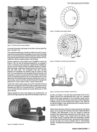1 Fan history, types and characteristics
Figure1.23Rateau'saxialimpellerdesign
Figure1.21Keithminefan duringinstallation
the external diameter was larger at the inlet or shroud side (Fig-
ures 1.20 and 1.21).
The peripheral speed was, therefore, higher here and in conse-
quence the inductive effect was greater. A more even discharge
of air across the blades was claimed whilst the nearly triangular
shape gave great strength to resist centrifugal stresses and ob-
viated the need for supplementary internal stays.
Another approach to the problem was in Waddle's Turbon fan
(Figure 1.22). As with his backward-bladed fan, he adopted a
novel, if not idiosyncratic approach. Instead of the impeller be-
ing built up from a large number of shallow blades of consider-
able axial length, rings were pressed by dies and made to inter-
lock with each other. The corrugated rings were secured
between the backplate and holding rings by means of stay
bolts. The manufacturers claimed great torsional strength, the
possibility of reverse running and that the cellular construction
of the air passages resulted in the air being taken hold of more
effectively. As an afterthought they also claimed that it was "si-
lent running", which must have puzzled those still clinging to the
belief that if it didn't make a noise, it wasn't doing much.
Turbon fans were made in sizes up to 2.54 m diameter which at
300 rev/min produced 1500 Pa fan static pressure and volume
flowrates up to 280 m3/sin double inlet form. The width was var-
ied to suit the flowrate required and peak efficiencies of 75%
were claimed.
Rateau applied his mind to the design of an axial flow fan. To
achieve the high pressures required he developed a high hub to
Figure1.22Waddle'sTurbonfan
Figure1.24Rateau'shorizontalcasedaxialflowfan
Figure1.25Verticalversionof Rateau'saxialflowfan
tip ratio unit (Figure 1.23) with steel vanes fixed to the rim of a
slightly conical hub manufactured from cast iron. Upstream
guide vanes were employed in the horizontal cased version
(Figure 1.24) whilst the vertical version had a spiral admission
chamber giving a contra-rotating entry (Figure 1.25). After the
air left the impeller it was wholly axial and its velocity was de-
creased in a diffuser section.
Whilst all this feverish activity for improving the fan was taking
place, some clung to the methods of the past. Walker Brothers
of Wigan, near Manchester, in the UK, sought to meet the
wishes of the conservative engineers by producing the "Inde-
structible" fan (Figure 1.26). A good name can sell the most
out-of-date product especially when the advertisers extolled
the virtues of its strong construction. Aerodynamically however,
all was not well, as it came complete with an "anti-vibration
shutter", the blades discharging into a V-shaped aperture in the
damper.
FANS & VENTILATION 9
 