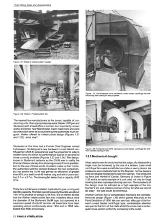 1 Fan history, types and characteristics
Figure1.31Walker's"Indestructible"impeller
Figure1.33The SturtevantGV/Mbackwardcurvedbladedcentrifugalfanwith
temporarysteelcasingfortestpurposes
Figure1.32 Walker's"Indestructible"fan
The nearest fan manufacturers to the tunnel, capable of con-
structing units of an appropriate size were Walker of Wigan and
Sturtevant with a head office in London, but, importantly, a main
works at Denton near Manchester. Each made bids and were
so unlike each other as to cause the tunnel authorities much an-
guish. Walker offered its Indestructible design (Figures 1.31
and 1.32) - what else?
Sturtevant at that time had a French Chief Engineer named
Lebrasseur. He designed a new backward curved bladed cen-
trifugal fan which by appearance was the progenitor of today's
modern fans and which for performance was far in advance of
those currently available (Figures 1.33 and 1.34). The design,
known in Sturtevant parlance as the GV/M was in reality the
Grande Vitesse-Mersey thus showing an early French predilec-
tion for the use of these words. Unable to make up their minds,
the authorities split the contract between the two companies,
but not before the GV/M had proved its efficiency of greater
than 80% on a test tunnel 46 metres long and with a cross-sec-
tion 3.7 m x 3.7 m. The blowing fan tested had a capacity of 82
m3/s.
Thirty fans in total were installed, duplicated to give running and
standby capacity. The total operating supply flowrate was about
1917 m3/s and that for extract 1211 m3/s. It is of interest to note
that the Walker Indestructible fans had impellers about twice
the diameter of the Sturtevant GV/M type, but operated at a
maximum speed of only 62 rev/min. All these fans have been
operating almost continuously since 1934 and in 1994 cele-
brated their 60th anniversary.
Figure1.34The SturtevantGV/Mbackwardcurvedbladedcentrifugalfanwith
finalconcretecasingonsite
1.2.5 Mechanical draught
It had been known for centuries that the output of a blacksmith's
forge could be increased by the use of a bellows. Later small
centrifugal fans were substituted as a labour saving device. As
pressures were relatively high for the flowrate, narrow designs
were developed incorporating cast iron casings. That produced
by Beck and Henkel of Cassel, Germany is shown in Figure
1.35 and is an early example of a unit used not only for forge
blowing but also cupolas producing cast iron. The complexity of
the design must be admired as a high example of the iron
founder's art, and creates a sense of envy for what we cannot
do today- the cost would be enormous.
Another German fan of considerable interest is the Geneste-
Herscher design (Figure 1.36) which gained first prize at the
Paris Exhibition of 1900. We can see that, although of the for-
ward curved bladed centrifugal type, considerable attention
was paid to the form of the inlets whilst the volute had a rectan-
gular cross section uniformly increasing to the outlet.
12 FANS & VENTILATION
 