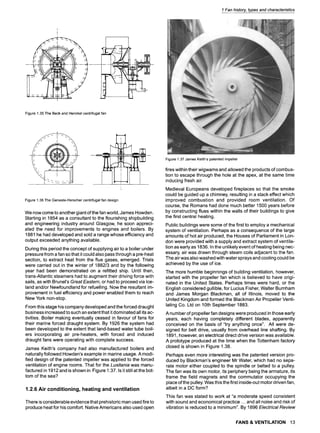 1 Fan history, types and characteristics
Figure1.35The Beckand Henckelcentrifugalfan

, ,
N
- - . ! .--.. :,~! ~ - [ ~" .
Figure1.36TheGeneste-Herschercentrifugalfan design
We now come to another giant of the fan world, James Howden.
Starting in 1854 as a consultant to the flourishing shipbuilding
and engineering industry around Glasgow, he soon appreci-
ated the need for improvements to engines and boilers. By
1881 he had developed and sold a range whose efficiency and
output exceeded anything available.
During this period the concept of supplying air to a boiler under
pressure from a fan so that it could also pass through a pre-heat
section, to extract heat from the flue gases, emerged. Trials
were carried out in the winter of 1882/3 and by the following
year had been demonstrated on a refitted ship. Until then,
trans-Atlantic steamers had to augment their driving force with
sails, as with Brunel's Great Eastern, or had to proceed via Ice-
land and/or Newfoundland for refuelling. Now the resultant im-
provement in fuel efficiency and power enabled them to reach
New York non-stop.
From this stage his company developed and the forced draught
business increased to such an extent that it dominated all its ac-
tivities. Boiler making eventually ceased in favour of fans for
their marine forced draught system. By 1926 the system had
been developed to the extent that land-based water tube boil-
ers incorporating air pre-heaters, with forced and induced
draught fans were operating with complete success.
James Keith's company had also manufactured boilers and
naturally followed Howden's example in marine usage. A modi-
fied design of the patented impeller was applied to the forced
ventilation of engine rooms. That for the Lusitania was manu-
factured in 1912 and is shown in Figure 1.37. Is it still at the bot-
tom of the sea?
1.2.6 Air conditioning, heating and ventilation
There is considerable evidence that prehistoric man used fire to
produce heat for his comfort. Native Americans also used open
Figure1.37JamesKeith'spatentedimpeller
fires within their wigwams and allowed the products of combus-
tion to escape through the hole at the apex, at the same time
inducing fresh air.
Medieval Europeans developed fireplaces so that the smoke
could be guided up a chimney, resulting in a stack effect which
improved combustion and provided room ventilation. Of
course, the Romans had done much better 1500 years before
by constructing flues within the walls of their buildings to give
the first central heating.
Public buildings were some of the first to employ a mechanical
system of ventilation. Perhaps as a consequence of the large
amounts of hot air produced, the Houses of Parliament in Lon-
don were provided with a supply and extract system of ventila-
tion as early as 1836. In the unlikely event of heating being nec-
essary, air was drawn through steam coils adjacent to the fan.
The air was also washed with water sprays and cooling could be
achieved by the use of ice.
The more humble beginnings of building ventilation, however,
started with the propeller fan which is believed to have origi-
nated in the United States. Perhaps times were hard, or the
English considered gullible, for Lucius Fisher, Walter Burnham
and James Morgan Blackman, all of Illinois, moved to the
United Kingdom and formed the Blackman Air Propeller Venti-
lating Co. Ltd on 10th September 1883.
A number of propeller fan designs were produced in those early
years, each having completely different blades, apparently
conceived on the basis of "try anything once". All were de-
signed for belt drive, usually from overhead line shafting. By
1891, however, an electrical direct drive version was available.
A prototype produced at the time when the Tottenham factory
closed is shown in Figure 1.38.
Perhaps even more interesting was the patented version pro-
duced by Blackman's engineer Mr Water, which had no sepa-
rate motor either coupled to the spindle or belted to a pulley.
The fan was its own motor, its periphery being the armature, its
frame the field magnets and the commutator occupying the
place of the pulley. Was this the first inside-out motor driven fan,
albeit in a DC form?
This fan was stated to work at "a moderate speed consistent
with sound and economical practice.., and all noise and risk of
vibration is reduced to a minimum". By 1896 Electrical Review
FANS & VENTILATION 13
 