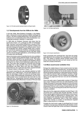 1 Fan history, types and characteristics
Figure1.40TheStorkaerofoilbackwardbladedcentrifugalimpeller
1.2.7 Developments from the 1930s to the 1960s
In the late 1930s, Stork Brothers of Hengelo, in the Nether-
lands, introduced its aerofoil backward bladed centrifugal fan
(Figure 1.40) which enabled efficiencies in the high 80s% to be
achieved over a considerable portion of the characteristic. It co-
incidentally produced a reduction in noise levels.
In 1955 tests by Professor Sorensen had shown that the
Schicht fan (Figure 1.41), produced by KKK of Frankenthal-
Pfalz, Germany, could produce efficiencies in excess of 80%.
Static pressure through the impeller remained constant and
was only increased by retardation in the diffuser section. Due to
the accelerated flow velocity, shaped blades were unneces-
sary, and the fan capacity was, therefore, unchanged by depos-
its, rust or erosion. In consequence the fan has been widely
used for induced draught applications, control being by means
of a radial vane inlet damper.
Aerex Ltd evolved a series of axial flow fans for mine ventilation
using an impeller having patented blades of fabricated stain-
less steel, hollow formed to true aerofoil section. The blades
could have their pitch angle changed at the periphery without
entering the hub. Both up and downstream guide vanes were
used. Fans were often arranged for horizontal drive through
vee-belts from a side mounted motor and an integral outlet
bend/diffuser was fitted. Many such fans were supplied to
South Africa for use in gold and coal mines. A typical example
for Wankie Colliery is illustrated in Figure 1.42.
The Axcent mixed flow fan was originally patented by Keith
Blackman Ltd in 1958 (Figure 1.43) and was claimed to com-
bine the advantages of both the axial and centrifugal types.
With its steep pressure/flowrate characteristic and non-over-
loading power curve, its performance was more akin to a two
stage axial fan. Subsequently improved versions have been
produced with fan static efficiencies in excess of 70% and noise
Figure1.41TheSchichtfan
Figure1.42 AnAerexaxialflowfan
Figure1.43AnAxcentmixedflowfan
levels comparable with centrifugal fans. Such fans are widely
used offshore for the ventilation of oil rig platforms in the North
Sea. Their ability to maintain almost constant airflow under
strong contrary winds has been as much valued as their low
mass and compact dimensions.
1.2.8 More recent tunnel ventilation fans
Perhaps the notable feature of more recent tunnels has been
the almost universal use of axial flow fans. The development of
high duty aluminium alloys for the aircraft industry has meant
that the tip speeds necessary for reasonable pressure develop-
ment make the axial fan highly competitive. Flexible in design
and much more compact, it can be installed horizontally, verti-
cally or at any angle such that duct runs can be considerably
simplified.
One of the early users of appreciable numbers of these fans
was London Transport which has over 325 kilometres of tube
railway. Generation of heat arises naturally from the continuous
input of energy from train operation. There is a steady rise in the
temperature of the air over a number of years due to the heat
build up in the clay surrounding the tunnels which has to be cor-
rected by ventilation.
Many fans for this usage were vertically mounted (Figure 1.44)
and driven from a vertical motor through Vee-belts. The fans
had to operate against widely fluctuating system pressures due
to the piston effects of approaching or receding trains. They
were designed with relatively low pitch angled blades to give a
rising pressure characteristic back to zero flow, guarding
against flow reversal. A number of manufacturers supplied
these in sizes around 2.5 m diameter.
Probably the most recent usage of centrifugal fans for tunnel
ventilation in Europe was in the late 60s by the Greater London
Council. Both the Hyde Park Corner and Strand underpasses
FANS & VENTILATION 15
 