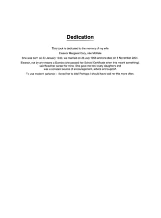 Dedication
This book is dedicated to the memory of my wife
Eleanor Margaret Cory, n~e McHale
She was born on 23 January 1933, we married on 26 July 1958 and she died on 8 November 2004.
Eleanor, not by any means a Dumbo (she passed her School Certificate when this meant something),
sacrificed her career for mine. She gave me two lovely daughters and
was a constant source of encouragement, advice and support.
To use modern parlance- I loved her to bits! Perhaps I should have told her this more often.
 